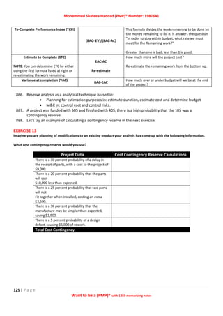 Mohammed Shafeea Haddad (PMP)® Number: 1987641
125 | P a g e
Want to be a (PMP)® with 1250 memorizing notes
To-Complete Performance Index (TCPI)
(BAC- EV)/(BAC-AC)
This formula divides the work remaining to be done by
the money remaining to do It. It answers the question
"In order to stay within budget, what rate we must
meet for the Remaining work?"
Greater than one is bad; less than 1 is good.
Estimate to Complete (ETC)
NOTE: You can determine ETC by either
using the first formula listed at right or
re-estimating the work remaining.
EAC-AC
Re-estimate
How much more will the project cost?
Re-estimate the remaining work from the bottom up.
Variance at completion (VAC)
BAC-EAC
How much over or under budget will we be at the end
of the project?
866. Reserve analysis as a analytical technique is used in:
 Planning for estimation purposes in: estimate duration, estimate cost and determine budget
 M&C in: control cost and control risks.
867. A project was funded with 50$ and finished with 40$, there is a high probability that the 10$ was a
contingency reserve.
868. Let's try an example of calculating a contingency reserve in the next exercise.
EXERCISE 13
Imagine you are planning of modifications to an existing product your analysis has come up with the following information.
What cost contingency reserve would you use?
Project Data Cost Contingency Reserve Calculations
There is a 30 percent probability of a delay in
the receipt of parts, with a cost to the project of
$9,000.
There is a 20 percent probability that the parts
will cost
$10,000 less than expected.
There is a 25 percent probability that two parts
will not
Fit together when installed, costing an extra
$3,500.
There is a 30 percent probability that the
manufacture may be simpler than expected,
saving $2,500.
There is a 5 percent probability of a design
defect, causing $5,000 of rework.
Total Cost Contingency
 