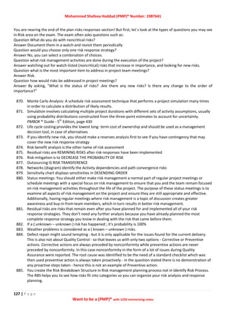 Mohammed Shafeea Haddad (PMP)® Number: 1987641
127 | P a g e
Want to be a (PMP)® with 1250 memorizing notes
You are nearing the end of the plan risks responses section! But first, let`s look at the types of questions you may see
in Risk area on the exam. The exam often asks questions such as:
Question What do you do with noncritical risks?
Answer Document them in a watch and revisit them periodically
Question would you choose only one risk response strategy?
Answer No, you can select a combination of choices.
Question what risk management activities are done during the execution of the project?
Answer watching out for watch-listed (noncritical) risks that increase in importance, and looking for new risks.
Question what is the most important item to address in project team meetings?
Answer Risk.
Question how would risks be addressed in project meetings?
Answer By asking, "What is the status of risks? .Are there any new risks? Is there any change to the order of
importance?"
870. Monte Carlo Analysis: A schedule risk assessment technique that performs a project simulation many times
in order to calculate a distribution of likely results.
871. Simulation involves calculating multiple project durations with different sets of activity assumptions, usually
using probability distributions constructed from the three-point estimates to account for uncertainty.
PMBOK ® Guide - 5th
Edition, page 430
872. Life cycle costing provides the lowest long- term cost of ownership and should be used as a management
decision tool, in case of alternatives
873. If you identify new risk, you should make a reserves analysis first to see if you have contingency that may
cover the new risk response strategy
874. Risk benefit analysis is the other name of risk assessment
875. Residual risks are REMINING RISKS after risk responses have been implemented
876. Risk mitigation is to DECREASE THE PROBABILITY OF RISK
877. Outsourcing IS RISK TRANSFERENCE
878. Networks (diagram) identify the Activity dependencies and path convergence risks
879. Sensitivity chart displays sensitivities in DESENDING ORDER
880. Status meetings: You should either make risk management a normal part of regular project meetings or
schedule meetings with a special focus on risk management to ensure that you and the team remain focused
on risk management activities throughout the life of the project. The purpose of these status meetings is to
examine all aspects of risk management on the project and ensure they are still appropriate and effective.
Additionally, having regular meetings where risk management is a topic of discussion creates greater
awareness and buy-in from team members, which in turn results in better risk management.
881. Residual risks are risks that remain even after you have planned for and implemented all of your risk
response strategies. They don’t need any further analysis because you have already planned the most
complete response strategy you know in dealing with the risk that came before them.
882. If a ( unknown – unknown ) risk has happened ; it's probability is 100%
883. Weather problems is considered as a ( known – unknown ) risks.
884. Defect repair might sound tempting - but it is only applicable for the issues found for the current delivery.
This is also not about Quality Control - so that leaves us with only two options - Corrective or Preventive
actions. Corrective actions are always preceded by nonconformity while preventive actions are never
preceded by nonconformity. In this case nonconformity in the form of a lot of issues during Quality
Assurance were reported. The root cause was identified to be the need of a standard checklist which was
then used preventive action is always taken proactively - in the question stated there is no demonstration of
any proactive steps taken - hence this is not an example of Preventive action.
885. You create the Risk Breakdown Structure in Risk management planning process not in Identify Risk Process.
The RBS helps you to see how risks fit into categories so you can organize your risk analysis and response
planning.
 