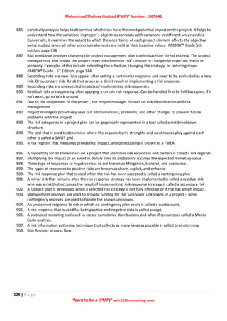 Mohammed Shafeea Haddad (PMP)® Number: 1987641
128 | P a g e
Want to be a (PMP)® with 1250 memorizing notes
886. Sensitivity analysis helps to determine which risks have the most potential impact on the project. It helps to
understand how the variations in project`s objectives correlate with variations in different uncertainties.
Conversely, it examines the extent to which the uncertainty of each project element affects the objective
being studied when all other uncertain elements are held at their baseline values. PMBOK ® Guide 5th
edition, page 338
887. Risk avoidance involves changing the project management plan to eliminate the threat entirely. The project
manager may also isolate the project objectives from the risk’s impact or change the objective that is in
jeopardy. Examples of this include extending the schedule, changing the strategy, or reducing scope.
PMBOK® Guide - 5th
Edition, page 344
888. Secondary risks are new risks appear after setting a certain risk response and need to be evaluated as a new
risk. Or secondary risk. A risk that arises as a direct result of implementing a risk response.
889. Secondary risks are unexpected impacts of implemented risk responses.
890. Residual risks are appearing after applying a certain risk response. Can be handled first by Fall Back plan, if it
isn't work, go to Work around.
891. Due to the uniqueness of the project, the project manager focuses on risk identification and risk
management
892. Project managers proactively seek out additional risks, problems, and other changes to prevent future
problems with the project
893. The risk categories in a project plan can be graphically represented in a tool called a risk breakdown
structure
894. The tool that is used to determine where the organization's strengths and weaknesses play against each
other is called a SWOT grid .
895. A risk register that measures probability, impact, and detectability is known as a FMEA
896. A repository for all known risks on a project that identifies risk responses and owners is called a risk register .
897. Multiplying the Impact of an event in dollars time its probability is called the expected monetary value .
898. Three type of responses to negative risks re are known as Mitigation, transfer, and avoidance .
899. The types of responses to positive risks are known as share, exploit, and enhance .
900. The risk response plan that is used when the risk has been accepted is called a contingency plan
901. A minor risk that remains after the risk response strategy has been implemented is called a residual risk
whereas a risk that occurs as the result of implementing risk response strategy is called a secondary risk
902. A fallback plan is developed when a selected risk strategy is not fully effective or if risk has a high impact.
903. Management reserves are used to provide funding for the ‘unknown’ unknowns of a project – while
contingency reserves are used to handle the known unknowns.
904. An unplanned response to risk in which no contingency plan exists is called a workaround.
905. A risk response that is used for both positive and negative risks is called accept.
906. A statistical modeling tool used to create cumulative distributions and what-if scenarios is called a Monte
Carlo analysis.
907. A risk information gathering technique that collects as many ideas as possible is called brainstorming.
908. Risk Register process flow
 
