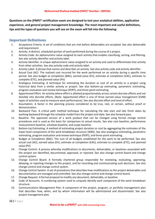 Mohammed Shafeea Haddad (PMP)® Number: 1987641
12 | P a g e
Want to be a (PMP)® with 1250 memorizing notes
Questions on the (PMP)® certification exam are designed to test your analytical abilities, application
experience, and general project management knowledge. The most important and useful definitions,
tips and the types of questions you will see on the exam will fall into the following:
Important Definitions
1. Acceptance Criteria. A set of conditions that are met before deliverables are accepted. See also deliverable
and requirement.
2. Activity. A distinct, scheduled portion of work performed during the course of a project.
3. Activity Code. An alphanumeric value assigned to each activity that enables classifying, sorting, and filtering.
See also activity identifier and activity label.
4. Activity Identifier. A unique alphanumeric value assigned to an activity and used to differentiate that activity
from other activities. See also activity code and activity label.
5. Activity Label. A phrase that names and describes an activity. See also activity code and activity identifier.
6. Actual Cost (AC). The realized cost incurred for the work performed on an activity during a specific time
period. See also budget at completion (BAC), earned value (EV), estimate at completion (EAC), estimate to
complete (ETC), and planned value (PV).
7. Analogous Estimating. A technique for estimating the duration or cost of an activity or a project using
historical data from a similar activity or project. See also bottom‐up estimating, parametric estimating,
program evaluation and review technique (PERT), and three‐point estimating.
8. Apportioned Effort. An activity where effort is allotted proportionately across certain discrete efforts and not
divisible into discrete efforts. [Note: Apportioned effort is one of three earned value management (EVM)
types of activities used to measure work performance]. See also discrete effort and level of effort.
9. Assumption. A factor in the planning process considered to be true, real, or certain, without proof or
demonstration.
10. Backward Pass. A critical path method technique for calculating the late start and late finish dates by
working backward through the schedule model from the project end date. See also forward pass.
11. Baseline. The approved version of a work product that can be changed using formal change control
procedures and is used as the basis for comparison to actual results. See also cost baseline, performance
measurement baseline, schedule baseline, and scope baseline.
12. Bottom‐Up Estimating. A method of estimating project duration or cost by aggregating the estimates of the
lower‐level components of the work breakdown structure (WBS). See also analogous estimating, parametric
estimating, program evaluation and review technique (PERT), and three‐point estimating.
13. Budget at Completion (BAC). The sum of all budgets established for the work to be performed. See also
actual cost (AC), earned value (EV), estimate at completion (EAC), estimate to complete (ETC), and planned
value (PV)
14. Change Control. A process whereby modifications to documents, deliverables, or baselines associated with
the project are identified, documented, approved, or rejected. See also change control board and change
control system.
15. Change Control Board. A formally chartered group responsible for reviewing, evaluating, approving,
delaying, or rejecting changes to the project, and for recording and communicating such decisions. See also
change control and change control system.
16. Change Control System. A set of procedures that describes how modifications to the project deliverables and
documentation are managed and controlled. See also change control and change control board.
17. Change Request. A formal proposal to modify any document, deliverable, or baseline.
18. Code of Accounts. A numbering system used to uniquely identify each component of the work breakdown
structure.
19. Communications Management Plan. A component of the project, program, or portfolio management plan
that describes how, when, and by whom information will be administered and disseminated. See also
project management plan.
 