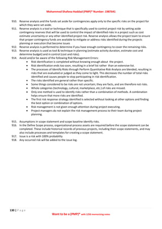 Mohammed Shafeea Haddad (PMP)® Number: 1987641
130 | P a g e
Want to be a (PMP)® with 1250 memorizing notes
910. Reserve analysis and the funds set aside for contingencies apply only to the specific risks on the project for
which they were set aside.
911. Reserve analysis is a tool or technique that is specifically used to control project risk by setting aside
contingency reserves that will be used to control the impact of identified risks in a project such as cost
estimate uncertainty or any other identified project risk. Reserve analysis allows the project team to ensure
that proper contingency funds are available to mitigate or address risks identified during the projects
planning or execution that become issues
912. Reserve analysis is performed to determine if you have enough contingency to cover the remaining risks.
913. Reserve analysis is used as tool & technique in planning (estimate activity duration, estimate cost and
determine budget) and in control (cost and risks).
914. Avoid and/or be aware of the following Risk Management Errors:
 Risk identification is completed without knowing enough about the project.
 Risk identification ends too soon, resulting in a brief list rather than an extensive list.
 The processes of Identify Risks through Perform Quantitative Risk Analysis are blended, resulting in
risks that are evaluated or judged as they come to light. This decreases the number of total risks
identified and causes people to stop participating in risk identification.
 The risks identified are general rather than specific.
 Some things considered to be risks are not uncertain; they are facts, and are therefore not risks.
 Whole categories (technology, cultural, marketplace, etc.) of risks are missed.
 Only one method is used to identify risks rather than a combination of methods. A combination
helps ensure that more risks are identified.
 The first risk response strategy identified is selected without looking at other options and finding
the best option or combination of options.
 Risk management is not given enough attention during project executing.
 Project managers do not explain the risk management process to their team during project
planning.
915. Assumptions in scope statement and scope baseline identify risks.
916. In the Define Scope process, organizational process assets are required before the scope statement can be
completed. These include historical records of previous projects, including their scope statements, and may
also include processes and templates for creating a scope statement.
917. Issue is a risk with 100% probability
918. Any occurred risk will be added to the issue log.
 