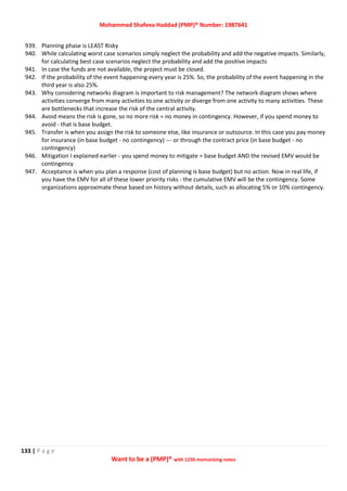 Mohammed Shafeea Haddad (PMP)® Number: 1987641
133 | P a g e
Want to be a (PMP)® with 1250 memorizing notes
939. Planning phase is LEAST Risky
940. While calculating worst case scenarios simply neglect the probability and add the negative impacts. Similarly,
for calculating best case scenarios neglect the probability and add the positive impacts
941. In case the funds are not available, the project must be closed.
942. If the probability of the event happening every year is 25%. So, the probability of the event happening in the
third year is also 25%.
943. Why considering networks diagram is important to risk management? The network diagram shows where
activities converge from many activities to one activity or diverge from one activity to many activities. These
are bottlenecks that increase the risk of the central activity.
944. Avoid means the risk is gone, so no more risk = no money in contingency. However, if you spend money to
avoid - that is base budget.
945. Transfer is when you assign the risk to someone else, like insurance or outsource. In this case you pay money
for insurance (in base budget - no contingency) --- or through the contract price (in base budget - no
contingency)
946. Mitigation I explained earlier - you spend money to mitigate = base budget AND the revised EMV would be
contingency
947. Acceptance is when you plan a response (cost of planning is base budget) but no action. Now in real life, if
you have the EMV for all of these lower priority risks - the cumulative EMV will be the contingency. Some
organizations approximate these based on history without details, such as allocating 5% or 10% contingency.
 