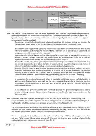 Mohammed Shafeea Haddad (PMP)® Number: 1987641
136 | P a g e
Want to be a (PMP)® with 1250 memorizing notes
Closing Close Procurements
Inputs
PM Plan
Procurement Documents
Tools/Tech's
Procurement Audits
Procurement Negotiations
Records Management System
Outputs
Closed Procurements
Org Process Assets Updates
949. The PMBOK ® Guide 5th edition uses the terms "agreement" and "contract:' so you need to be prepared to
see both on the exam and understand what each means. Contracts can be written or verbal, but they are
typically created with an external entity, and there is some exchange of goods or services for some type of
compensation (usually monetary).
The contract forms the legal relationship between the entities; it is mutually binding and provides the
framework for how a failure by one side will be addressed and ultimately remedied in court.
The broader term "agreement" generally encompasses documents or communications that outline
internal or external relationships and their intentions. A contract can be considered an agreement, but
an agreement wouldn't necessarily be a contract.
Imagine the international division and the US division of a company want to leverage their resources to
achieve a shared strategic objective; they would create an agreement but likely not a contract.
Agreements can be used to express and outline the intentions of projects.
The charter and the project management plans are examples of agreements that are not contracts; they
are internal agreements. Some other examples of agreements are service level agreements, memos of
intent, letters of intent, and letters of agreement, e-mails, and verbal agreements.
So what does this mean for you? The way you communicate, escalate, and solve problems will differ
depending on whether your actions are governed by a contract or an internal agreement. For example,
notifying a seller of default on a contract term or condition should be done through formal written
communication to create a record and ensure appropriate legal action can be taken if necessary.
In comparison, for an internal agreement, failure to meet a term of the agreement might be handled in
a conversation followed up by an e-mail. For the exam, understanding whether a situational question
describes an internal agreement or a contract with an outside party might be critical to helping you
select the right answer.
In this chapter, we primarily use the term "contract;' because the procurement process is used to
acquire necessary resources that are outside the project team and involve legal documents between the
buyer and seller.
950. If you have little or no experience working with contracts, you should obtain from your company some
sample contracts, requests for proposals, and the resulting proposals and look at them before reading on. It
might also be valuable to contact your contracts, procurement, or legal department.
The exam assumes that you have a close working relationship with these departments, that as a project
manager you have specific involvement in the procurement process even if you do not lead that process,
and that the procurement process cannot occur without your involvement.
You have an opportunity to build an extremely worthwhile relationship with these other departments when
you ask, "What should I know about contracts?" Plus you can improve your working relationship by
explaining the project management process to them. Try it!
 