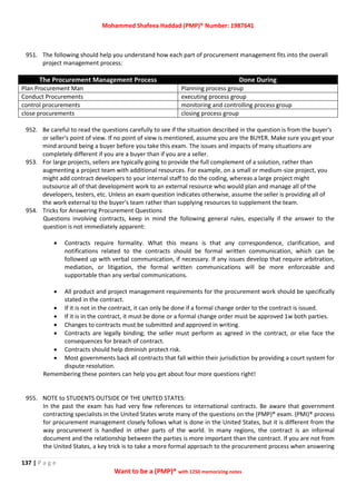 Mohammed Shafeea Haddad (PMP)® Number: 1987641
137 | P a g e
Want to be a (PMP)® with 1250 memorizing notes
951. The following should help you understand how each part of procurement management fits into the overall
project management process:
The Procurement Management Process Done During
Plan Procurement Man Planning process group
Conduct Procurements executing process group
control procurements monitoring and controlling process group
close procurements closing process group
952. Be careful to read the questions carefully to see if the situation described in the question is from the buyer's
or seller's point of view. If no point of view is mentioned, assume you are the BUYER. Make sure you get your
mind around being a buyer before you take this exam. The issues and impacts of many situations are
completely different if you are a buyer than if you are a seller.
953. For large projects, sellers are typically going to provide the full complement of a solution, rather than
augmenting a project team with additional resources. For example, on a small or medium-size project, you
might add contract developers to your internal staff to do the coding, whereas a large project might
outsource all of that development work to an external resource who would plan and manage all of the
developers, testers, etc. Unless an exam question indicates otherwise, assume the seller is providing all of
the work external to the buyer's team rather than supplying resources to supplement the team.
954. Tricks for Answering Procurement Questions
Questions involving contracts, keep in mind the following general rules, especially if the answer to the
question is not immediately apparent:
 Contracts require formality. What this means is that any correspondence, clarification, and
notifications related to the contracts should be formal written communication, which can be
followed up with verbal communication, if necessary. If any issues develop that require arbitration,
mediation, or litigation, the formal written communications will be more enforceable and
supportable than any verbal communications.
 All product and project management requirements for the procurement work should be specifically
stated in the contract.
 If it is not in the contract, it can only be done if a formal change order to the contract is issued.
 If it is in the contract, it must be done or a formal change order must be approved 1w both parties.
 Changes to contracts must be submitted and approved in writing.
 Contracts are legally binding; the seller must perform as agreed in the contract, or else face the
consequences for breach of contract.
 Contracts should help diminish protect risk.
 Most governments back all contracts that fall within their jurisdiction by providing a court system for
dispute resolution.
Remembering these pointers can help you get about four more questions right!
955. NOTE to STUDENTS OUTSIDE OF THE UNITED STATES:
In the past the exam has had very few references to international contracts. Be aware that government
contracting specialists in the United States wrote many of the questions on the (PMP)® exam. (PMI)® process
for procurement management closely follows what is done in the United States, but it is different from the
way procurement is handled in other parts of the world. In many regions, the contract is an informal
document and the relationship between the parties is more important than the contract. If you are not from
the United States, a key trick is to take a more formal approach to the procurement process when answering
 