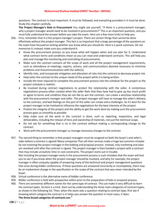 Mohammed Shafeea Haddad (PMP)® Number: 1987641
138 | P a g e
Want to be a (PMP)® with 1250 memorizing notes
questions. The contract is most important. It must be followed, and everything provided in it must be done.
Study this chapter carefully.
The Project Manager's Role in Procurement You might ask yourself, "If there is a procurement manager,
why a project manager would need to be involved in procurements?" This is an important question, and you
must fully understand the answer before you take the exam. Here are a few more tricks to help you.
956. First, remember that it is the project manager's project. There are certain things that cannot be done
effectively without the project manager. This fact is so important that a large percentage of the questions on
the exam have focused on testing whether you know what you should do. Here is a quick summary. Do not
memorize it; instead, make sure you understand it.
 Know the procurement process so you know what will happen when and can plan for it. Understand
what contract terms and conditions mean so you can read and understand contracts. This will help you
plan and manage the monitoring and controlling of procurements.
 Make sure the contract contains all the scope of work and all the project management requirements,
such as attendance at meetings, reports, actions, and communications deemed necessary to minimize
problems and miscommunications with the seller(s).
 Identify risks, and incorporate mitigation and allocation of risks into the contract to decrease project risk.
 Help tailor the contract to the unique needs of the project while it is being written.
 Include the time required to complete the procurement process into the schedule for the project so the
project schedule is realistic.
 Be involved during contract negotiations to protect the relationship with the seller. A contentious
negotiations process-often created when the seller feels that they have had to give up too much profit
or agree to terms and condition they do not like to win the contract- can create a win/lose relationship
with the procurement manager and seller. The project manager will have to manage the seller's delivery
to the contract, and bad feelings on the part of the seller can create extra challenges. So it's best for the
project manager to be involved to influence the negotiations for the best interests of the project.
 Protect the integrity of the project and the ability to get the work done by making sure the procurement
process goes as smoothly as possible.
 Help make sure all the work in the contract is done, such as reporting, inspections, and legal
deliverables, including the release of liens and ownership of materials, not just the technical scope.
 Do not ask for something that is no in the contract without making a corresponding change to the
contract.
 Work with the procurement manager Lo manage necessary changes to the contract
957. The second thing to remember is that project managers must be assigned on both the buyer’s and seller’s
sides before a contract is signed! Many companies Thai sell their services make a huge but common mistake
by not involving the project manager in the bidding and proposal process. Instead, only marketing and sales
are revolved until after the contract is signed. The project manager is then handed a project with a contract
that may include unrealistic time or cost constraints. The project starts out in trouble.
Not including the project manager early in the procurement process is such mistakes that the exam will test
you to see if you know when the project manager should be involved, and why For example, the project
manager is often uniquely capable of answering many of the technical and project management questions
that arise during bidder conferences. If these questions are answered incorrectly or incompletely, there may
be an inadvertent change in the specification or the scope of the contract that was never intended by the
buyer.
958. Virtual conference is the alternative name of bidder conference.
959. Bidder conference is held with prospective sellers prior to the preparation of bids or proposal process.
960. There are sometimes different names for the same type of contract. This can make it very difficult to learn
the contract types. So here is a trick. Start out by understanding the three main categories of contract types,
as shown in the following list. Then, when the exam asks a question relating to contract type, first see if
knowing which category the contract is in helps you answer the question in most cases, it does.
The three broad categories of contracts are:3
 