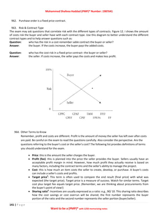 Mohammed Shafeea Haddad (PMP)® Number: 1987641
141 | P a g e
Want to be a (PMP)® with 1250 memorizing notes
962. Purchase order is a fixed price contract.
963. Risk & Contract Type
The exam may ask questions that correlate risk with the different types of contracts. Figure 12. i shows the amount
of costs risk the buyer and seller have with each contract type. Use this diagram to better understand the different
contract types and to help answer questions such as:
Question: who has the risk in a cost-remember sable contract-the buyer or seller?
Answer: the buyer. If the costs increase, the buyer pays the added costs.
Question: who has the cost risk in a fixed-price contract--the buyer or seller?
Answer: the seller. If costs increase, the seller pays the costs and makes less profit.
964. Other Terms to Know
Remember, profit and costs are different. Profit is the amount of money the seller has left over after costs
are paid. Be careful on the exam to read the questions carefully. Also consider the perspective. Are the
questions referring to the buyer's cost or the seller's cost? The following list provides definitions of terms
you should understand for the exam.
 Price: this is the amount the seller charges the buyer.
 Profit (fee): this is planned into the price the seller provides the buyer. Sellers usually have an
acceptable profit margin in mind. However, how much profit they actually receive is based on
many factors, including the contract terms and the seller's ability to manage the project.
 Cost: this is how much an item costs the seller to create, develop, or purchase. A buyer's costs
can include a seller's costs and profits.
 Target price5
: This term is often used to compare the end result (final price) with what was
expected (the target price). Target price is a measure of success. Watch for similar terms. Target
cost plus target fee equals target price. (Remember, we are thinking about procurements from
the buyer's point of view!)
 Sharing ratio6
: Incentives are usually expressed as a ratio: e.g., 90/ 10. This sharing ratio describes
how the cost savings or cost overrun will be shared; the first number represents the buyer
portion of the ratio and the second number represents the seller portion (buyer/seller).
 