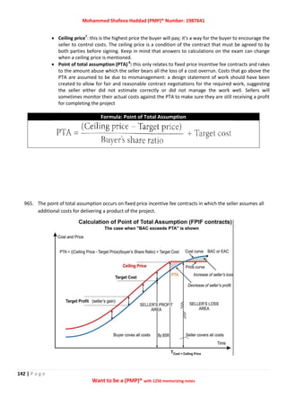 Mohammed Shafeea Haddad (PMP)® Number: 1987641
142 | P a g e
Want to be a (PMP)® with 1250 memorizing notes
 Ceiling price7
: this is the highest price the buyer will pay; it's a way for the buyer to encourage the
seller to control costs. The ceiling price is a condition of the contract that must be agreed to by
both parties before signing. Keep in mind that answers to calculations on the exam can change
when a ceiling price is mentioned.
 Point of total assumption (PTA) 8
: this only relates to fixed price incentive fee contracts and rakes
to the amount abuse which the seller bears all the loss of a cost overrun. Costs that go above the
PTA are assumed to be due to mismanagement: a design statement of work should have been
created to allow for fair and reasonable contract negotiations for the required work, suggesting
the seller either did not estimate correctly or did not manage the work well. Sellers will
sometimes monitor their actual costs against the PTA to make sure they are still receiving a profit
for completing the project
Formula: Point of Total Assumption
965. The point of total assumption occurs on fixed price incentive fee contracts in which the seller assumes all
additional costs for delivering a product of the project.
 