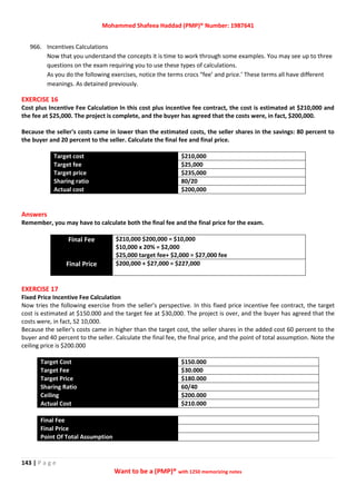 Mohammed Shafeea Haddad (PMP)® Number: 1987641
143 | P a g e
Want to be a (PMP)® with 1250 memorizing notes
966. Incentives Calculations
Now that you understand the concepts it is time to work through some examples. You may see up to three
questions on the exam requiring you to use these types of calculations.
As you do the following exercises, notice the terms crocs “fee’ and price.’ These terms all have different
meanings. As detained previously.
EXERCISE 16
Cost plus Incentive Fee Calculation In this cost plus incentive fee contract, the cost is estimated at $210,000 and
the fee at $25,000. The project is complete, and the buyer has agreed that the costs were, in fact, $200,000.
Because the seller's costs came in lower than the estimated costs, the seller shares in the savings: 80 percent to
the buyer and 20 percent to the seller. Calculate the final fee and final price.
Target cost $210,000
Target fee $25,000
Target price $235,000
Sharing ratio 80/20
Actual cost $200,000
Answers
Remember, you may have to calculate both the final fee and the final price for the exam.
Final Fee $210,000 $200,000 = $10,000
$10,000 x 20% = $2,000
$25,000 target fee+ $2,000 = $27,000 fee
Final Price $200,000 + $27,000 = $227,000
EXERCISE 17
Fixed Price Incentive Fee Calculation
Now tries the following exercise from the seller’s perspective. In this fixed price incentive fee contract, the target
cost is estimated at $150.000 and the target fee at $30,000. The project is over, and the buyer has agreed that the
costs were, in fact, S2 10,000.
Because the seller's costs came in higher than the target cost, the seller shares in the added cost 60 percent to the
buyer and 40 percent to the seller. Calculate the final fee, the final price, and the point of total assumption. Note the
ceiling price is $200.000
Target Cost $150.000
Target Fee $30.000
Target Price $180.000
Sharing Ratio 60/40
Ceiling $200.000
Actual Cost $210.000
Final Fee
Final Price
Point Of Total Assumption
 
