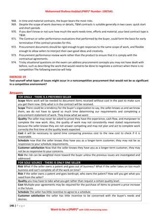 Mohammed Shafeea Haddad (PMP)® Number: 1987641
146 | P a g e
Want to be a (PMP)® with 1250 memorizing notes
968. In time and material contracts, the buyer bears the most risks.
969. Despite the scope of work clearness or details, T&M contracts is suitable generally in two cases: quick start
and short periods
970. If you don't know or not sure how much the work needs time, efforts and material, your best contract type is
T&M.
971. The Contract or seller performance evaluations that performed by the buyer, could form the basis for early
termination if the contract provides for this.
972. Procurement documents should be rigid enough to get responses to the same scope of work, and flexible
enough to allow sellers to interject their own good ideas and creativity.
973. Procurement performance review work rather than the product to ensure that it is comply with the
contractual agreements.
974. Tricky situational questions on the exam can address procurement concepts you may not have dealt with
before, such as describing the work that would need to be done to negotiate a contract when there is no
competition The following exercise will help
EXERCISE 19
Test yourself what types of issues might occur in a noncompetitive procurement that would not be as significant
in a competitive environment?
Answers
FOR SINGLE - THERE IS A PREFERRED SELLER
Scope More work will be needed to document items received without cost in the past to make sure
you get them now. Only what is in the contract will be received.
Scope There could be a tendency for the buyer’s organization to say, the seller knows us and we know
them; we do not have to spend so much time determining our requirements and completing a
procurement statement of work. They know what we want:
Quality The seller may never be asked to prove they have the experience, cash flow, and manpower to
complete the new work. Also, the quality of work may not consistently meet stated requirements
because the seller knows they are not answer competing and may not plan and act to complete work
correctly the first time at the quality levels expected.
Cost it will be necessary to spend time comparing previous cost to the new cost to check if it is
reasonable.
Schedule now that the seller knows they have you as a longer-term customer; they may not be as
responsive to your schedule requirements.
Customer satisfaction Now that the seller knows they have you as a longer-term customer, they may
not be as responsive to your concerns.
Risk the risk can be weighted more toward the buyer unless the previous issues are investigated and
addressed.
FOR SOLE SOURCE - THERE IS ONLY ONE SELLER
Risk What if the seller owns a patent and goes out of business? What if the seller takes on too much
business and can't complete all of the work on time?
Risk if the seller owns a patent and goes bankrupt, who owns the patent? How will you get what you
need from the seller?
Quality you may have to take what you get rather than request a certain quality level.
Cost Multiple-year agreements may be required for the purchase of items to prevent a price increase
in the future.
Schedule The seller has little incentive to agree to a schedule.
Customer satisfaction the seller has little incentive to be concerned with the buyer's needs and
desires.
 