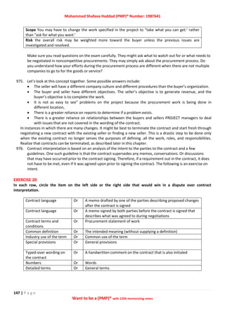 Mohammed Shafeea Haddad (PMP)® Number: 1987641
147 | P a g e
Want to be a (PMP)® with 1250 memorizing notes
Scope You may have to change the work specified in the project to "take what you can get:' rather
than "ask for what you want:'
Risk the overall risk may be weighted more toward the buyer unless the previous issues are
investigated and resolved.
Make sure you read questions on the exam carefully. They might ask what to watch out for or what needs to
be negotiated in noncompetitive procurements. They may simply ask about the procurement process. Do
you understand how your efforts during the procurement process are different when there are not multiple
companies to go to for the goods or service?
975. Let’s look at this concept together. Some possible answers include:
 The seller will have a different company culture and different procedures than the buyer’s organization.
 The buyer and seller have different objectives. The seller’s objective is to generate revenue, and the
buyer’s objective is to complete the work.
 It is not as easy to see” problems on the project because the procurement work is being done in
different location,
 There is a greater reliance on reports to determine if a problem exists.
 There is a greater reliance on relationships between the buyers and sellers PROJECT managers to deal
with issues that are not covered in the wording of the contract.
In instances in which there are many changes. It might be best to terminate the contract and start fresh through
negotiating a new contract with the existing seller or finding a new seller. This is a drastic step to be done only
when the existing contract no longer serves the purposes of defining .all the work, roles, and responsibilities.
Realize that contracts can be terminated, as described later in this chapter.
976. Contract interpretation is based on an analysis of the intent to the parties to the contract and a few
guidelines. One such guideline is that the contract supersedes any memos, conversations. Or discussions
that may have occurred prior to the contract signing. Therefore, if a requirement out in the contract, it does
not have to be met, even if it was agreed upon prior to signing the contract. The following is an exercise on
intent.
EXERCISE 20
In each row, circle the item on the left side or the right side that would win in a dispute over contract
interpretation.
Contract language Or A memo drafted by one of the parties describing proposed changes
after the contract is signed
Contract language Or A memo signed by both parties before the contract is signed that
describes what was agreed to during negotiations
Contract terms and
conditions
Or Procurement statement of work
Common definition Or The intended meaning (without supplying a definition)
Industry use of the term Or Common use of the term
Special provisions Or General provisions
Typed-over wording on
the contract
Or A handwritten comment on the contract that is also initialed
Numbers Or Words
Detailed terms Or General terms
 