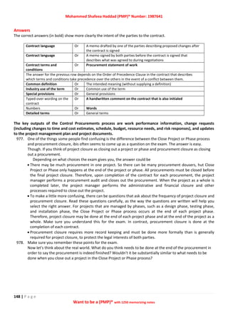 Mohammed Shafeea Haddad (PMP)® Number: 1987641
148 | P a g e
Want to be a (PMP)® with 1250 memorizing notes
Answers
The correct answers (in bold) show more clearly the intent of the parties to the contract.
Contract language Or A memo drafted by one of the parties describing proposed changes after
the contract is signed
Contract language Or A memo signed by both parties before the contract is signed that
describes what was agreed to during negotiations
Contract terms and
conditions
Or Procurement statement of work
The answer for the previous row depends on the Order of Precedence Clause in the contract that describes
which terms and conditions take precedence over the others in the event of a conflict between them.
Common definition Or The intended meaning (without supplying a definition)
Industry use of the term Or Common use of the term
Special provisions Or General provisions
Typed-over wording on the
contract
Or A handwritten comment on the contract that is also initialed
Numbers Or Words
Detailed terms Or General terms
The key outputs of the Control Procurements process are work performance information, change requests
(including changes to time and cost estimates, schedule, budget, resource needs, and risk responses), and updates
to the project management plan and project documents.
977. One of the things some people find confusing is the difference between the Close Project or Phase process
and procurement closure, ibis often seems to come up as a question on the exam. The answer is easy.
Though. If you think of project closure as closing out a project or phase and procurement closure as closing
out a procurement.
Depending on what choices the exam gives you, the answer could be
 There may be much procurement in one project. So there can be many procurement dousers, hut Close
Project or Phase only happens at the end of the project or phase. All procurements must be closed before
the final project closure. Therefore, upon completion of the contract for each procurement, the project
manager performs a procurement audit and closes out the procurement. When the project as a whole is
completed later, the project manager performs the administrative and financial closure and other
processes required to close out the project.
 To make a little more confusing, there can be questions that ask about the frequency of project closure and
procurement closure. Read these questions carefully, as the way the questions are written will help you
select the right answer. For projects that are managed by phases, such as a design phase, testing phase,
and installation phase, the Close Project or Phase process occurs at the end of each project phase.
Therefore, project closure may be done at the end of each project phase and at the end of the project as a
whole. Make sure you understand this for the exam. In contrast, procurement closure is done at the
completion of each contract.
 Procurement closure requires more record keeping and must be done more formally than is generally
required for project closure, to protect the legal interests of both parties.
978. Make sure you remember these points for the exam.
Now let's think about the real world. What do you think needs to be done at the end of the procurement in
order to say the procurement is indeed finished? Wouldn't it be substantially similar to what needs to be
done when you close out a project in the Close Project or Phase process?
 