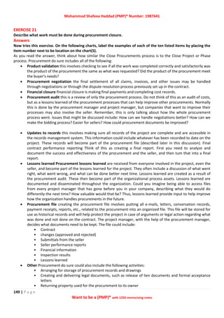 Mohammed Shafeea Haddad (PMP)® Number: 1987641
149 | P a g e
Want to be a (PMP)® with 1250 memorizing notes
EXERCISE 21
Describe what work must be done during procurement closure.
Answers
Now tries this exercise. On the following charts, label the examples of each of the ten listed items by placing the
item number next to be location on the chart(S).
As you read the answer, think about how similar the Close Procurements process is to the Close Project or Phase
process. Procurement do sure includes all of the following:
 Product validation this involves checking to see if all the work was completed correctly and satisfactorily was
the product of the procurement the same as what was requested? Did the product of the procurement meet
the buyer's needs?
 Procurement negotiation the final settlement of all claims, invoices, and other issues may be handled
through negotiations or through the dispute resolution process previously set up in the contract.
 Financial closure financial closure is making final payments and completing cost records.
 Procurement audit this is a review of only the procurement process. Do not think of this as an audit of costs,
but as a lessons learned of the procurement processes that can help improve other procurements. Normally
this is done by the procurement manager and project manager, but companies that want to improve their
processes may also involve the seller. Remember, this is only talking about how the whole procurement
process went. Issues that might be discussed include: How can we handle negotiations better? How can we
make the bidding process? Easier for sellers? How could procurement documents be improved?
 Updates to records this involves making sure all records of the project are complete and are accessible in
the records management system. This information could include whatever has been recorded to date on the
project. These records will become part of the procurement file (described later in this discussion). Final
contract performance reporting Think of this as creating a final report. First you need to analyze and
document the success and effectiveness of the procurement and the seller, and then tum that into a final
report.
 Lessons learned Procurement lessons learned are received from everyone involved in the project, even the
seller, and become part of the lessons learned for the project. They often include a discussion of what went
right, what went wrong, and what can be done better next time. Lessons learned are created as a result of
the procurement audit. These then become part of the organizational process assets. Lessons learned are
documented and disseminated throughout the organization. Could you imagine being able to access files
from every project manager that has gone before you in your company, describing what they would do
differently the next time? How valuable would that be? Thus, lessons learned provide input to help improve
how the organization handles procurements in the future.
 Procurement file creating the procurement file involves putting all e-mails, letters, conversation records,
payment receipts, reports, etc., related to the procurement into an organized file. This file will be stored for
use as historical records and will help protect the project in case of arguments or legal action regarding what
was done and not done on the contract. The project manager, with the help of the procurement manager,
decides what documents need to be kept. The file could include:
• Contract
• changes (approved and rejected)
• Submittals from the seller
• Seller performance reports
• Financial information
• Inspection results
• Lessons learned
 Other Procurement do sure could also include the following activities:
• Arranging for storage of procurement records and drawings
• Creating and delivering legal documents, such as release of lien documents and formal acceptance
letters
• Returning property used for the procurement to its owner
 