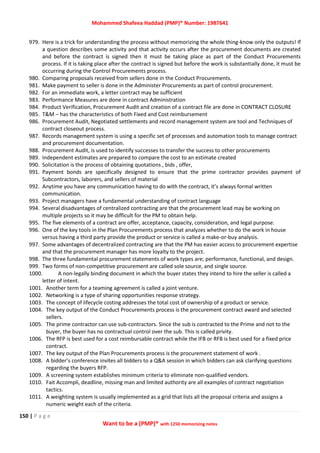 Mohammed Shafeea Haddad (PMP)® Number: 1987641
150 | P a g e
Want to be a (PMP)® with 1250 memorizing notes
979. Here is a trick for understanding the process without memorizing the whole thing-know only the outputs! If
a question describes some activity and that activity occurs after the procurement documents are created
and before the contract is signed then it must be taking place as part of the Conduct Procurements
process. If it is taking place after the contract is signed but before the work is substantially done, it must be
occurring during the Control Procurements process.
980. Comparing proposals received from sellers done in the Conduct Procurements.
981. Make payment to seller is done in the Administer Procurements as part of control procurement.
982. For an immediate work, a letter contract may be sufficient
983. Performance Measures are done in contract Administration
984. Product Verification, Procurement Audit and creation of a contract file are done in CONTRACT CLOSURE
985. T&M – has the characteristics of both Fixed and Cost reimbursement
986. Procurement Audit, Negotiated settlements and record management system are tool and Techniques of
contract closeout process.
987. Records management system is using a specific set of processes and automation tools to manage contract
and procurement documentation.
988. Procurement Audit, is used to identify successes to transfer the success to other procurements
989. Independent estimates are prepared to compare the cost to an estimate created
990. Solicitation is the process of obtaining quotations , bids , offer,
991. Payment bonds are specifically designed to ensure that the prime contractor provides payment of
Subcontractors, laborers, and sellers of material
992. Anytime you have any communication having to do with the contract, it’s always formal written
communication.
993. Project managers have a fundamental understanding of contract language
994. Several disadvantages of centralized contracting are that the procurement lead may be working on
multiple projects so it may be difficult for the PM to obtain help.
995. The five elements of a contract are offer, acceptance, capacity, consideration, and legal purpose.
996. One of the key tools in the Plan Procurements process that analyzes whether to do the work in house
versus having a third party provide the product or service is called a make-or-buy analysis.
997. Some advantages of decentralized contracting are that the PM has easier access to procurement expertise
and that the procurement manager has more loyalty to the project.
998. The three fundamental procurement statements of work types are; performance, functional, and design.
999. Two forms of non-competitive procurement are called sole source, and single source.
1000. A non-legally binding document in which the buyer states they intend to hire the seller is called a
letter of intent.
1001. Another term for a teaming agreement is called a joint venture.
1002. Networking is a type of sharing opportunities response strategy.
1003. The concept of lifecycle costing addresses the total cost of ownership of a product or service.
1004. The key output of the Conduct Procurements process is the procurement contract award and selected
sellers.
1005. The prime contractor can use sub-contractors. Since the sub is contracted to the Prime and not to the
buyer, the buyer has no contractual control over the sub. This is called privity.
1006. The RFP is best used for a cost reimbursable contract while the IFB or RFB is best used for a fixed price
contract.
1007. The key output of the Plan Procurements process is the procurement statement of work .
1008. A bidder’s conference invites all bidders to a Q&A session in which bidders can ask clarifying questions
regarding the buyers RFP.
1009. A screening system establishes minimum criteria to eliminate non-qualified vendors.
1010. Fait Accompli, deadline, missing man and limited authority are all examples of contract negotiation
tactics.
1011. A weighting system is usually implemented as a grid that lists all the proposal criteria and assigns a
numeric weight each of the criteria.
 