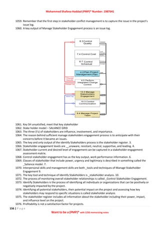 Mohammed Shafeea Haddad (PMP)® Number: 1987641
156 | P a g e
Want to be a (PMP)® with 1250 memorizing notes
1059. Remember that the first step in stakeholder conflict management is to capture the issue in the project’s
issue log.
1060. A key output of Manage Stakeholder Engagement process is an issue log.
1061. Key SH unsatisfied, meet that key stakeholder
1062. Stake holder model – SALIANCE GRID
1063. The three (I's) of stakeholders are influence, involvement, and importance.
1064. The reason behind sufficient manage stakeholders engagement process is to anticipate with their
concerns before it became an issues.
1065. The key and only output of the identify Stakeholders process is the stakeholder register. 3.
1066. Stakeholder engagement levels are __unaware, resistant, neutral, supportive, and leading. 4.
1067. Stakeholder current and desired level of engagement can be captured in a stakeholder engagement
assessment matrix.
1068. Control stakeholder engagement has as the key output, work performance information. 6.
1069. Classes of stakeholder that include power, urgency and legitimacy is described in something called the
_Salience model. 7.
1070. Interpersonal skills and management skills are both _tools and techniques of Manage Stakeholder
Engagement 9.
1071. The key tool and technique of Identify Stakeholders is _stakeholder analysis. 10.
1072. The process of monitoring overall stakeholder relationships is called _Control Stakeholder Engagement.
1073. Identify Stakeholders is the process of identifying all individuals or organizations that can be positively or
negatively impacted by the project.
1074. Identifying all potential stakeholders, their potential impact on the project and assessing how key
stakeholders may respond to specific situations is called stakeholder analysis
1075. The stakeholder register includes all information about the stakeholder including their power, impact,
and influence level on the project.
1076. Profitability is not a satisfaction factor for projects.
 