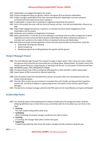 Mohammed Shafeea Haddad (PMP)® Number: 1987641
157 | P a g e
Want to be a (PMP)® with 1250 memorizing notes
1077. Stakeholders are engaged throughout the project
1078. Project management plans are agreed, realistic and signed off by all relevant stakeholders
1079. Project managers spend 90% of their time communicating with stakeholders to ensure everyone
connected with the project knows what is going on
1080. A stakeholder is anyone who is positively or negatively impacted by the project 9.
1081. Early in the project the costs, and the chance of success are low – the risks and stakeholder influence are
high
1082. Stake holder engagement process, in general, is a risk plan to ensure proper engagement of the
stakeholders into the project.
1083. Arbitration and mediation are Negotiation Techniques
1084. Open subordination is much like an accommodating or smoothing style of conflict management in which
negotiators are more concerned about positive relationships than about substantive outcomes. It
concedes one’s position to the needs of others to maintain harmony and relationships.
1085. Achieving mutual gain during negotiations means that each party benefits by the decisions made like :
 Separating inventing from deciding
 Option broadening
 Multiplying options by shuttling between the specific and the general
Project Manager Power
1086. The most effective type of power for a project manager is Expert power. That’s when your team respects
you because they know that you know what you are talking about. Reward power, this power comes from
another person liking you, respecting you, or wanting to be like you. It is the power of charisma and fame.
1087. REFERRENT power= PM’s PERSONALITY POWER
1088. The type of power that a PM can exhibit by offering perks or other benefits is called reward power
1089. Expert power of PM is essential for effective leadership.
1090. Coercive power comes from the belief that a person can punish others for noncompliance and is also
known as penalty power.
1091. The halo effect is when you put someone in a position they can’t handle, just because they’re good at
another job. Just because Stephen is a great programmer, that doesn’t mean he’ll be a good Project
Manager.
1092. The two forms of project manager authority that PMI states are the most effective are Expert and Reward
Leadership Styles
1093. You should be aware of the following terms related to leadership and management styles. Read the
following definitions two or three times so you are familiar with the terms before you see them on the
exam:
• Directing:
This style involves telling others what to do.
• Facilitating
When facilitating, the project manager coordinates the input of others.
• Coaching:
In coaching, the manager helps others achieve their goals.
• Supporting:
A supporting leadership style means the project manager provides assistance along the way.
 