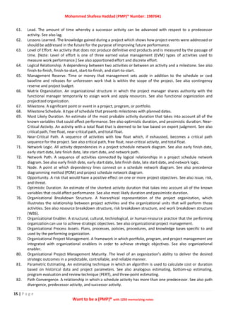 Mohammed Shafeea Haddad (PMP)® Number: 1987641
15 | P a g e
Want to be a (PMP)® with 1250 memorizing notes
61. Lead. The amount of time whereby a successor activity can be advanced with respect to a predecessor
activity. See also lag.
62. Lessons Learned. The knowledge gained during a project which shows how project events were addressed or
should be addressed in the future for the purpose of improving future performance.
63. Level of Effort. An activity that does not produce definitive end products and is measured by the passage of
time. [Note: Level of effort is one of three earned value management (EVM) types of activities used to
measure work performance.] See also apportioned effort and discrete effort.
64. Logical Relationship. A dependency between two activities or between an activity and a milestone. See also
finish‐to‐finish, finish‐to‐start, start‐to‐finish, and start‐to‐start.
65. Management Reserve. Time or money that management sets aside in addition to the schedule or cost
baseline and releases for unforeseen work that is within the scope of the project. See also contingency
reserve and project budget.
66. Matrix Organization. An organizational structure in which the project manager shares authority with the
functional manager temporarily to assign work and apply resources. See also functional organization and
projectized organization.
67. Milestone. A significant point or event in a project, program, or portfolio.
68. Milestone Schedule. A type of schedule that presents milestones with planned dates.
69. Most Likely Duration. An estimate of the most probable activity duration that takes into account all of the
known variables that could affect performance. See also optimistic duration, and pessimistic duration. Near‐
Critical Activity. An activity with a total float that is deemed to be low based on expert judgment. See also
critical path, free float, near‐critical path, and total float.
70. Near‐Critical Path. A sequence of activities with low float which, if exhausted, becomes a critical path
sequence for the project. See also critical path, free float, near‐critical activity, and total float.
71. Network Logic. All activity dependencies in a project schedule network diagram. See also early finish date,
early start date, late finish date, late start date, and network path.
72. Network Path. A sequence of activities connected by logical relationships in a project schedule network
diagram. See also early finish date, early start date, late finish date, late start date, and network logic.
73. Node. A point at which dependency lines connect on a schedule network diagram. See also precedence
diagramming method (PDM) and project schedule network diagram.
74. Opportunity. A risk that would have a positive effect on one or more project objectives. See also issue, risk,
and threat.
75. Optimistic Duration. An estimate of the shortest activity duration that takes into account all of the known
variables that could affect performance. See also most likely duration and pessimistic duration.
76. Organizational Breakdown Structure. A hierarchical representation of the project organization, which
illustrates the relationship between project activities and the organizational units that will perform those
activities. See also resource breakdown structure, risk breakdown structure, and work breakdown structure
(WBS).
77. Organizational Enabler. A structural, cultural, technological, or human‐resource practice that the performing
organization can use to achieve strategic objectives. See also organizational project management.
78. Organizational Process Assets. Plans, processes, policies, procedures, and knowledge bases specific to and
used by the performing organization.
79. Organizational Project Management. A framework in which portfolio, program, and project management are
integrated with organizational enablers in order to achieve strategic objectives. See also organizational
enabler.
80. Organizational Project Management Maturity. The level of an organization’s ability to deliver the desired
strategic outcomes in a predictable, controllable, and reliable manner.
81. Parametric Estimating. An estimating technique in which an algorithm is used to calculate cost or duration
based on historical data and project parameters. See also analogous estimating, bottom‐up estimating,
program evaluation and review technique (PERT), and three‐point estimating.
82. Path Convergence. A relationship in which a schedule activity has more than one predecessor. See also path
divergence, predecessor activity, and successor activity.
 
