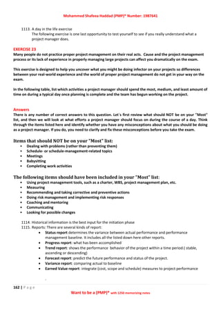 Mohammed Shafeea Haddad (PMP)® Number: 1987641
162 | P a g e
Want to be a (PMP)® with 1250 memorizing notes
1113. A day in the life exercise
The following exercise is one last opportunity to test yourself to see if you really understand what a
project manager does.
EXERCISE 23
Many people do not practice proper project management on their real acts. Cause and the project management
process or its lack of experience in properly managing large projects can affect you dramatically on the exam.
This exercise is designed to help you uncover what you might be doing infector on your projects so differences
between your real-world experience and the world of proper project management do not get in your way on the
exam.
In the following table, list which activities a project manager should spend the most, medium, and least amount of
time on during a typical day once planning is complete and the team has begun working on the project.
Answers
There is any number of correct answers to this question. Let`s first review what should NOT be on your "Most"
list, and then we will look at what efforts a project manager should focus on during the course of a day. Think
through the items listed here and identify whether you have any misconceptions about what you should be doing
as a project manager. If you do, you need to clarify and fix these misconceptions before you take the exam.
Items that should NOT be on your "Most" list:
• Dealing with problems (rather than preventing them)
• Schedule- or schedule-management-related topics
• Meetings
• Babysitting
• Completing work activities
The following items should have been included in your "Most" list:
• Using project management tools, such as a charter, WBS, project management plan, etc.
• Measuring
• Recommending and taking corrective and preventive actions
• Doing risk management and implementing risk responses
• Coaching and mentoring
• Communicating
• Looking for possible changes
1114. Historical information is the best input for the initiation phase
1115. Reports: There are several kinds of report:
 Status report determines the variance between actual performance and performance
management baseline. It includes all the listed down here other reports.
 Progress report: what has been accomplished
 Trend report: shows the performance behavior of the project within a time period.( stable,
ascending or descending)
 Forecast report: predict the future performance and status of the project.
 Variance report: comparing actual to baseline
 Earned Value report: integrate (cost, scope and schedule) measures to project performance
.
 