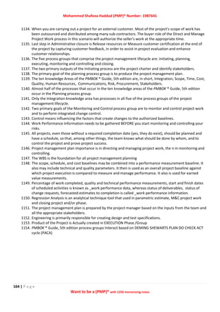 Mohammed Shafeea Haddad (PMP)® Number: 1987641
164 | P a g e
Want to be a (PMP)® with 1250 memorizing notes
1134. When you are carrying out a project for an external customer. Most of the project's scope of work has
been outsourced and distributed among many sub-contractors. The buyer role of the Direct and Manage
Project Work process in this scenario will authorize the seller's work at the appropriate time.
1135. Last step in Administrative closure is Release resources or Measure customer certification at the end of
the project by capturing customer feedback, in order to assist in project evaluation and enhance
customer relationships.
1136. The five process groups that comprise the project management lifecycle are: initiating, planning,
executing, monitoring and controlling and closing.
1137. The two primary outputs of the Initiating process are the project charter and identify stakeholders.
1138. The primary goal of the planning process group is to produce the project management plan.
1139. The ten knowledge Areas of the PMBOK ® Guide, 5th edition are, in short, Integration, Scope, Time, Cost,
Quality, Human Resources, Communications, Risk, Procurement, Stakeholders.
1140. Almost half of the processes that occur in the ten knowledge areas of the PMBOK ® Guide, 5th edition
occur in the Planning process group.
1141. Only the Integration knowledge area has processes in all five of the process groups of the project
management lifecycle.
1142. Two primary goals of the Monitoring and Control process group are to monitor and control project work
and to perform integrated change control.
1143. Control means influencing the factors that create changes to the authorized baselines.
1144. Work Performance Information needs to be gathered BEFORE you start monitoring and controlling your
risks.
1145. All projects, even those without a required completion date (yes, they do exist), should be planned and
have a schedule, so that, among other things, the team knows what should be done by whom, and to
control the project and prove project success.
1146. Project management plan importance is in directing and managing project work, the n in monitoring and
controlling.
1147. The WBS is the foundation for all project management planning
1148. The scope, schedule, and cost baselines may be combined into a performance measurement baseline. It
also may include technical and quality parameters. It then is used as an overall project baseline against
which project execution is compared to measure and manage performance. It also is used for earned
value measurements.
1149. Percentage of work completed, quality and technical performance measurements, start and finish dates
of scheduled activities is known as _work performance data, whereas status of deliverables, status of
change requests, forecasted estimates to completion is called _work performance information.
1150. Regression Analysis is an analytical technique tool that used in parametric estimate, M&C project work
and closing project and/or phase.
1151. The project management plan is prepared by the project manager based on the inputs from the team and
all the appropriate stakeholders.
1152. Engineering is primarily responsible for creating design and test specifications.
1153. Product of the Project is Actually created in EXECUTION Phase /Group
1154. PMBOK ® Guide, 5th edition process groups Interact based on DEMING SHEWARTS PLAN DO CHECK ACT
cycle (PACA)
 