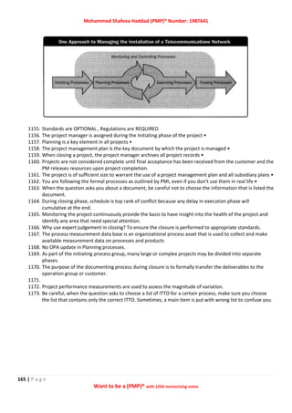 Mohammed Shafeea Haddad (PMP)® Number: 1987641
165 | P a g e
Want to be a (PMP)® with 1250 memorizing notes
1155. Standards are OPTIONAL , Regulations are REQUIRED
1156. The project manager is assigned during the Initiating phase of the project •
1157. Planning is a key element in all projects •
1158. The project management plan is the key document by which the project is managed •
1159. When closing a project, the project manager archives all project records •
1160. Projects are not considered complete until final acceptance has been received from the customer and the
PM releases resources upon project completion.
1161. The project is of sufficient size to warrant the use of a project management plan and all subsidiary plans •
1162. You are following the formal processes as outlined by PMI, even if you don't use them in real life •
1163. When the question asks you about a document, be careful not to choose the information that is listed the
document.
1164. During closing phase, schedule is top rank of conflict because any delay in execution phase will
cumulative at the end.
1165. Monitoring the project continuously provide the basis to have insight into the health of the project and
identify any area that need special attention.
1166. Why use expert judgement in closing? To ensure the closure is performed to appropriate standards.
1167. The process measurement data base is an organizational process asset that is used to collect and make
available measurement data on processes and products
1168. No OPA update in Planning processes.
1169. As part of the initiating process group, many large or complex projects may be divided into separate
phases.
1170. The purpose of the documenting process during closure is to formally transfer the deliverables to the
operation group or customer.
1171.
1172. Project performance measurements are used to assess the magnitude of variation.
1173. Be careful, when the question asks to choose a list of ITTO for a certain process, make sure you choose
the list that contains only the correct ITTO. Sometimes, a main item is put with wrong list to confuse you.
 