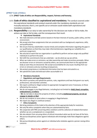 Mohammed Shafeea Haddad (PMP)® Number: 1987641
166 | P a g e
Want to be a (PMP)® with 1250 memorizing notes
(PMI)® Code of Ethics
1174. (PMI)® Code of ethics are Responsibility, respect, Fairness and honesty.
1175. Code of ethics classified to: aspirational and mandatory. The conduct covered under
the aspirational standards and conduct covered under the mandatory standards are not
mutually exclusive; that is, one specific act or omission could violate both aspirational and
mandatory standards
1176. Responsibility is our duty to take ownership for the decisions we make or fail to make, the
actions we take or fail to take, and the consequences that result.
 Aspirational Standards
 We make decisions and take actions based on the best interests of society, public safety, and the
environment.
 We accept only those assignments that are consistent with our background, experience, skills,
and qualifications.
 We ensure that key stakeholders receive timely and complete information regarding the gaps in
our qualifications so that they may make informed decisions regarding our suitability for a
particular assignment.
 We only bid on work that our organization is qualified to perform and we assign only qualified
individuals to perform the work.
 We fulfill the commitments that we undertake – we do what we say we will do.
 When we make errors or omissions, we take ownership and make corrections promptly. When
we discover errors or omissions caused by others, we communicate them to the appropriate
body as soon they are discovered. We accept accountability for any issues resulting from our
errors or omissions and any resulting consequences.
 We protect proprietary or confidential information that has been entrusted to us.
 We uphold this Code and hold each other accountable to it
 Mandatory Standards
 Regulations and Legal Requirements
 We inform ourselves and uphold the policies, rules, regulations and laws that govern our work,
professional, and volunteer activities.
 We report unethical or illegal conduct to appropriate management and, if necessary, to those
affected by the conduct.
 We do not engage in any illegal behavior, including but not limited to: theft, fraud, corruption,
embezzlement, or bribery.
- We do not take or abuse the property of others, including intellectual property, nor do we
engage in slander or libel.
 We do not condone or assist others in engaging in illegal behavior.
 We report any illegal or unethical conduct.
 Ethics Complaints
 We bring violations of this Code to the attention of the appropriate body for resolution.
 We only file ethics complaints when they are substantiated by facts.
 We cooperate with PMI concerning ethics violations and the collection of related information
whether we are a complainant or a respondent.
 We also abstain from accusing others of ethical misconduct when we do not have all the facts.
 We pursue disciplinary action against individuals who knowingly make false allegations against
others.
 We pursue disciplinary action against an individual who retaliates against a person raising ethics
concerns
 
