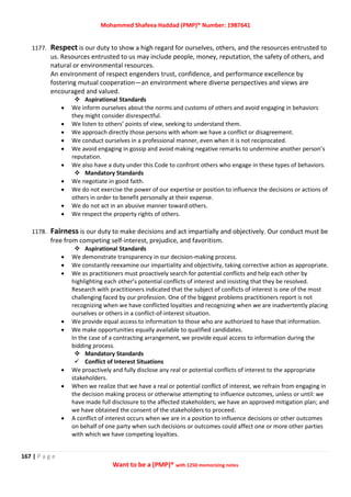 Mohammed Shafeea Haddad (PMP)® Number: 1987641
167 | P a g e
Want to be a (PMP)® with 1250 memorizing notes
1177. Respect is our duty to show a high regard for ourselves, others, and the resources entrusted to
us. Resources entrusted to us may include people, money, reputation, the safety of others, and
natural or environmental resources.
An environment of respect engenders trust, confidence, and performance excellence by
fostering mutual cooperation—an environment where diverse perspectives and views are
encouraged and valued.
 Aspirational Standards
 We inform ourselves about the norms and customs of others and avoid engaging in behaviors
they might consider disrespectful.
 We listen to others’ points of view, seeking to understand them.
 We approach directly those persons with whom we have a conflict or disagreement.
 We conduct ourselves in a professional manner, even when it is not reciprocated.
 We avoid engaging in gossip and avoid making negative remarks to undermine another person’s
reputation.
 We also have a duty under this Code to confront others who engage in these types of behaviors.
 Mandatory Standards
 We negotiate in good faith.
 We do not exercise the power of our expertise or position to influence the decisions or actions of
others in order to benefit personally at their expense.
 We do not act in an abusive manner toward others.
 We respect the property rights of others.
1178. Fairness is our duty to make decisions and act impartially and objectively. Our conduct must be
free from competing self-interest, prejudice, and favoritism.
 Aspirational Standards
 We demonstrate transparency in our decision-making process.
 We constantly reexamine our impartiality and objectivity, taking corrective action as appropriate.
 We as practitioners must proactively search for potential conflicts and help each other by
highlighting each other’s potential conflicts of interest and insisting that they be resolved.
Research with practitioners indicated that the subject of conflicts of interest is one of the most
challenging faced by our profession. One of the biggest problems practitioners report is not
recognizing when we have conflicted loyalties and recognizing when we are inadvertently placing
ourselves or others in a conflict-of-interest situation.
 We provide equal access to information to those who are authorized to have that information.
 We make opportunities equally available to qualified candidates.
In the case of a contracting arrangement, we provide equal access to information during the
bidding process.
 Mandatory Standards
 Conflict of Interest Situations
 We proactively and fully disclose any real or potential conflicts of interest to the appropriate
stakeholders.
 When we realize that we have a real or potential conflict of interest, we refrain from engaging in
the decision making process or otherwise attempting to influence outcomes, unless or until: we
have made full disclosure to the affected stakeholders; we have an approved mitigation plan; and
we have obtained the consent of the stakeholders to proceed.
 A conflict of interest occurs when we are in a position to influence decisions or other outcomes
on behalf of one party when such decisions or outcomes could affect one or more other parties
with which we have competing loyalties.
 