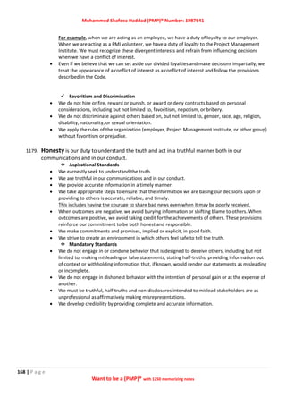 Mohammed Shafeea Haddad (PMP)® Number: 1987641
168 | P a g e
Want to be a (PMP)® with 1250 memorizing notes
For example, when we are acting as an employee, we have a duty of loyalty to our employer.
When we are acting as a PMI volunteer, we have a duty of loyalty to the Project Management
Institute. We must recognize these divergent interests and refrain from influencing decisions
when we have a conflict of interest.
 Even if we believe that we can set aside our divided loyalties and make decisions impartially, we
treat the appearance of a conflict of interest as a conflict of interest and follow the provisions
described in the Code.
 Favoritism and Discrimination
 We do not hire or fire, reward or punish, or award or deny contracts based on personal
considerations, including but not limited to, favoritism, nepotism, or bribery.
 We do not discriminate against others based on, but not limited to, gender, race, age, religion,
disability, nationality, or sexual orientation.
 We apply the rules of the organization (employer, Project Management Institute, or other group)
without favoritism or prejudice.
1179. Honesty is our duty to understand the truth and act in a truthful manner both in our
communications and in our conduct.
 Aspirational Standards
 We earnestly seek to understand the truth.
 We are truthful in our communications and in our conduct.
 We provide accurate information in a timely manner.
 We take appropriate steps to ensure that the information we are basing our decisions upon or
providing to others is accurate, reliable, and timely.
This includes having the courage to share bad news even when it may be poorly received.
 When outcomes are negative, we avoid burying information or shifting blame to others. When
outcomes are positive, we avoid taking credit for the achievements of others. These provisions
reinforce our commitment to be both honest and responsible.
 We make commitments and promises, implied or explicit, in good faith.
 We strive to create an environment in which others feel safe to tell the truth.
 Mandatory Standards
 We do not engage in or condone behavior that is designed to deceive others, including but not
limited to, making misleading or false statements, stating half-truths, providing information out
of context or withholding information that, if known, would render our statements as misleading
or incomplete.
 We do not engage in dishonest behavior with the intention of personal gain or at the expense of
another.
 We must be truthful, half-truths and non-disclosures intended to mislead stakeholders are as
unprofessional as affirmatively making misrepresentations.
 We develop credibility by providing complete and accurate information.
 
