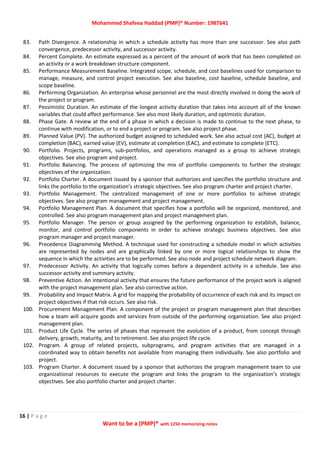 Mohammed Shafeea Haddad (PMP)® Number: 1987641
16 | P a g e
Want to be a (PMP)® with 1250 memorizing notes
83. Path Divergence. A relationship in which a schedule activity has more than one successor. See also path
convergence, predecessor activity, and successor activity.
84. Percent Complete. An estimate expressed as a percent of the amount of work that has been completed on
an activity or a work breakdown structure component.
85. Performance Measurement Baseline. Integrated scope, schedule, and cost baselines used for comparison to
manage, measure, and control project execution. See also baseline, cost baseline, schedule baseline, and
scope baseline.
86. Performing Organization. An enterprise whose personnel are the most directly involved in doing the work of
the project or program.
87. Pessimistic Duration. An estimate of the longest activity duration that takes into account all of the known
variables that could affect performance. See also most likely duration, and optimistic duration.
88. Phase Gate. A review at the end of a phase in which a decision is made to continue to the next phase, to
continue with modification, or to end a project or program. See also project phase.
89. Planned Value (PV). The authorized budget assigned to scheduled work. See also actual cost (AC), budget at
completion (BAC), earned value (EV), estimate at completion (EAC), and estimate to complete (ETC).
90. Portfolio. Projects, programs, sub-portfolios, and operations managed as a group to achieve strategic
objectives. See also program and project.
91. Portfolio Balancing. The process of optimizing the mix of portfolio components to further the strategic
objectives of the organization.
92. Portfolio Charter. A document issued by a sponsor that authorizes and specifies the portfolio structure and
links the portfolio to the organization’s strategic objectives. See also program charter and project charter.
93. Portfolio Management. The centralized management of one or more portfolios to achieve strategic
objectives. See also program management and project management.
94. Portfolio Management Plan. A document that specifies how a portfolio will be organized, monitored, and
controlled. See also program management plan and project management plan.
95. Portfolio Manager. The person or group assigned by the performing organization to establish, balance,
monitor, and control portfolio components in order to achieve strategic business objectives. See also
program manager and project manager.
96. Precedence Diagramming Method. A technique used for constructing a schedule model in which activities
are represented by nodes and are graphically linked by one or more logical relationships to show the
sequence in which the activities are to be performed. See also node and project schedule network diagram.
97. Predecessor Activity. An activity that logically comes before a dependent activity in a schedule. See also
successor activity and summary activity.
98. Preventive Action. An intentional activity that ensures the future performance of the project work is aligned
with the project management plan. See also corrective action.
99. Probability and Impact Matrix. A grid for mapping the probability of occurrence of each risk and its impact on
project objectives if that risk occurs. See also risk.
100. Procurement Management Plan. A component of the project or program management plan that describes
how a team will acquire goods and services from outside of the performing organization. See also project
management plan.
101. Product Life Cycle. The series of phases that represent the evolution of a product, from concept through
delivery, growth, maturity, and to retirement. See also project life cycle.
102. Program. A group of related projects, subprograms, and program activities that are managed in a
coordinated way to obtain benefits not available from managing them individually. See also portfolio and
project.
103. Program Charter. A document issued by a sponsor that authorizes the program management team to use
organizational resources to execute the program and links the program to the organization’s strategic
objectives. See also portfolio charter and project charter.
 