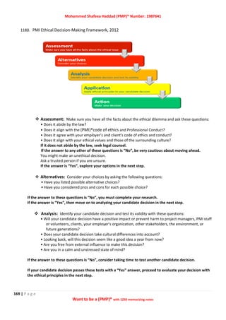 Mohammed Shafeea Haddad (PMP)® Number: 1987641
169 | P a g e
Want to be a (PMP)® with 1250 memorizing notes
1180. PMI Ethical Decision-Making Framework, 2012
 Assessment: Make sure you have all the facts about the ethical dilemma and ask these questions:
• Does it abide by the law?
• Does it align with the (PMI)®code of ethics and Professional Conduct?
• Does it agree with your employer’s and client’s code of ethics and conduct?
• Does it align with your ethical values and those of the surrounding culture?
If it does not abide by the law, seek legal counsel.
If the answer to any other of these questions is “No”, be very cautious about moving ahead.
You might make an unethical decision.
Ask a trusted person if you are unsure.
If the answer is “Yes”, explore your options in the next step.
 Alternatives: Consider your choices by asking the following questions:
• Have you listed possible alternative choices?
• Have you considered pros and cons for each possible choice?
If the answer to these questions is “No”, you must complete your research.
If the answer is “Yes”, then move on to analyzing your candidate decision in the next step.
 Analysis: Identify your candidate decision and test its validity with these questions:
• Will your candidate decision have a positive impact or prevent harm to project managers, PMI staff
or volunteers, clients, your employer’s organization, other stakeholders, the environment, or
future generations?
• Does your candidate decision take cultural differences into account?
• Looking back, will this decision seem like a good idea a year from now?
• Are you free from external influence to make this decision?
• Are you in a calm and unstressed state of mind?
If the answer to these questions is “No”, consider taking time to test another candidate decision.
If your candidate decision passes these tests with a “Yes” answer, proceed to evaluate your decision with
the ethical principles in the next step.
 