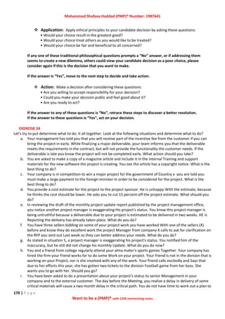 Mohammed Shafeea Haddad (PMP)® Number: 1987641
170 | P a g e
Want to be a (PMP)® with 1250 memorizing notes
 Application: Apply ethical principles to your candidate decision by asking these questions:
• Would your choice result in the greatest good?
• Would your choice treat others as you would like to be treated?
• Would your choice be fair and beneficial to all concerned?
If any one of these traditional philosophical questions prompts a “No” answer, or if addressing them
seems to create a new dilemma, others could view your candidate decision as a poor choice, please
consider again if this is the decision that you want to make.
If the answer is “Yes”, move to the next step to decide and take action.
 Action: Make a decision after considering these questions:
• Are you willing to accept responsibility for your decision?
• Could you make your decision public and feel good about it?
• Are you ready to act?
If the answer to any of these questions is “No”, retrace these steps to discover a better resolution.
If the answer to these questions is “Yes”, act on your decision.
EXERCISE 24
Let's try to put determine what to do. it all together. Look at the following situations and determine what to do?
a. Your management has told you that you will receive part of the incentive fee from the customer if you can
bring the project in early. While finalizing a major deliverable, your team informs you that the deliverable
meets the requirements in the contract, but will not provide the functionality the customer needs. If the
deliverable is late you know the project will not be completed early. What action should you take?
b. You are asked to make a copy of a magazine article and include it in the internal Training and support
materials for the new software the project is creating. You see the article has a copyright notice. What is the
best thing to do?
c. Your company is in competition to win a major project for the government of Country x ·you are told you
must make a large payment to the foreign minister In order to be considered for the project. What is the
best thing to do?
d. You provide a cost estimate for the project to the project sponsor. He is unhappy With the estimate, because
he thinks the cost should be lower. He asks you to cut 15 percent off the project estimate. What should you
do?
e. In reviewing the draft of the monthly project update report published by the project management office,
you notice another project manager is exaggerating His project's status. You know this project manager is
being untruthful because a deliverable due to your project is estimated to be delivered in two weeks. HE is
Reporting the delivery has already taken place. What do you do?
f. You have three sellers bidding on some of your project work you have worked With one of the sellers (X)
before and know they do excellent work the project Manager from company X calls to ask for clarification on
the RFP you sent out Last week so they can better address your needs. What do you do?
g. As stated in situation 5, a project manager is exaggerating his project's status. You notified him of the
inaccuracy, but he still did not change his monthly Update. What do you do now?
h. You and a friend from college regularly attend your alma mater's sports games Together. Your company has
hired the firm your friend works for to do some Work on your project. Your friend is not in the division that is
working on your Project, nor is she involved with any of the work. Your friend calls excitedly and Says that
due to her efforts this year, she has gotten two tickets to the division Football game from her boss. She
wants you to go with her. Should you go?
i. You have been asked to do a presentation about your project's status to senior Management in your
company and to the external customer. The day before the Meeting, you realize a delay in delivery of some
critical materials will cause a two month delay in the critical path. You do not have time to work out a plan to
 