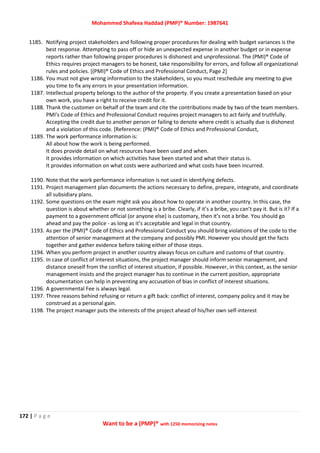 Mohammed Shafeea Haddad (PMP)® Number: 1987641
172 | P a g e
Want to be a (PMP)® with 1250 memorizing notes
1185. Notifying project stakeholders and following proper procedures for dealing with budget variances is the
best response. Attempting to pass off or hide an unexpected expense in another budget or in expense
reports rather than following proper procedures is dishonest and unprofessional. The (PMI)® Code of
Ethics requires project managers to be honest, take responsibility for errors, and follow all organizational
rules and policies. [(PMI)® Code of Ethics and Professional Conduct, Page 2]
1186. You must not give wrong information to the stakeholders, so you must reschedule any meeting to give
you time to fix any errors in your presentation information.
1187. Intellectual property belongs to the author of the property. If you create a presentation based on your
own work, you have a right to receive credit for it.
1188. Thank the customer on behalf of the team and cite the contributions made by two of the team members.
PMI's Code of Ethics and Professional Conduct requires project managers to act fairly and truthfully.
Accepting the credit due to another person or failing to denote where credit is actually due is dishonest
and a violation of this code. [Reference: (PMI)® Code of Ethics and Professional Conduct,
1189. The work performance information is:
All about how the work is being performed.
It does provide detail on what resources have been used and when.
It provides information on which activities have been started and what their status is.
It provides information on what costs were authorized and what costs have been incurred.
1190. Note that the work performance information is not used in identifying defects.
1191. Project management plan documents the actions necessary to define, prepare, integrate, and coordinate
all subsidiary plans.
1192. Some questions on the exam might ask you about how to operate in another country. In this case, the
question is about whether or not something is a bribe. Clearly, if it’s a bribe, you can’t pay it. But is it? If a
payment to a government official (or anyone else) is customary, then it’s not a bribe. You should go
ahead and pay the police - as long as it’s acceptable and legal in that country.
1193. As per the (PMI)® Code of Ethics and Professional Conduct you should bring violations of the code to the
attention of senior management at the company and possibly PMI. However you should get the facts
together and gather evidence before taking either of those steps.
1194. When you perform project in another country always focus on culture and customs of that country.
1195. In case of conflict of interest situations, the project manager should inform senior management, and
distance oneself from the conflict of interest situation, if possible. However, in this context, as the senior
management insists and the project manager has to continue in the current position, appropriate
documentation can help in preventing any accusation of bias in conflict of interest situations.
1196. A governmental Fee is always legal.
1197. Three reasons behind refusing or return a gift back: conflict of interest, company policy and it may be
construed as a personal gain.
1198. The project manager puts the interests of the project ahead of his/her own self-interest
 