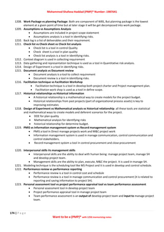 Mohammed Shafeea Haddad (PMP)® Number: 1987641
174 | P a g e
Want to be a (PMP)® with 1250 memorizing notes
1208. Work Package vs planning Package: Both are component of WBS, But planning package is the lowest
element at a given point of time but at later stage it will be get decomposed into work package.
1209. Assumptions vs Assumptions Analysis
 Assumptions are included in project scope statement
 Assumptions analysis is a tool in identifying risks.
1210. Back log is a list of deliverables and their requirement.
1211. Check list vs Check sheet vs Check list analysis
 Check list is a tool in control Quality
 Check sheet is a tool in plan quality
 Check list analysis is a tool in identifying risks.
1212. Context diagram is used in collecting requirement
1213. Data gathering and representation technique is used as a tool in Quantitative risk analysis.
1214. Design of Experiment is a tool in identifying risks.
1215. Document analysis vs Document review
 Document analysis is a tool to collect requirement
 Document review is a tool in identifying risks.
1216. Facilitation technique vs Facilitation Workshop
 Facilitation technique is a tool in develop both project charter and Project management plan.
 Facilitation work shop is used as a tool in define scope.
1217. Historical relationships vs Historical information
 A historical relationship is a mathematical way to create models for the project budget.
 Historical relationships from past projects (part of organizational process assets) is key to
improving estimates
1218. Design of Experiment vs Mathematical analysis vs historical relationship: all these tools are statistical
and mathematical ways to create models and deferent scenarios for the project.
 DOE for plan quality
 Mathematical analysis for identifying risks
 historical relationship for determine budget.
1219. PMIS vs Information management system vs Record management system
 PMIS a tool in Direct manage projects work and M&C project work
 Information management system is used in manage communication, control communication and
control stakeholders.
 Record management system a tool in control procurement and close procurement
1220. Interpersonal skills Vs management skills
 Interpersonal skills are the ability to deal with human being: manage project team, manage SH
and develop project team.
 Management skills are the ability to plan, execute, M&C the project. It is used in manage SH.
1221. Modeling technique is the scheduling tool like MS Project and it is used in develop and control schedule.
1222. Performance review vs performance reporting
 Performance review is a tool in control cost and schedule
 Performance review is a tool in manage communication and control procurement (it is related to
reporting and saving information to project SH).
1223. Personal assessment tool vs project performance appraisal tool vs team performance assessment
 Personal assessment tool in develop project team
 Project performance appraisal tool in manage project team
 Team performance assessment is an output of develop project team and input to manage project
team.
 