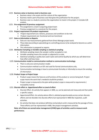 Mohammed Shafeea Haddad (PMP)® Number: 1987641
175 | P a g e
Want to be a (PMP)® with 1250 memorizing notes
1224. Business value vs business need vs business case
 Business value is the assets and the culture of the organization.
 Business need is part of business case that gives the justification for the project.
 Business case is a study to convince the organization to invest in the project. It includes C/B
analysis.
1225. Pre-assignment VS previous assignment
 Pre-assignment is a tool in acquiring project team
 Previous assignment is a constrain for the project.
1226. Project requirement VS product requirement
 Project requirement are: Actions, processes and conditions to be met
 Product requirement are: functional and non-functional
1227. Data vs Information vs Reports
 Data are raw measurements gathered from Direct Manage project work.
 These data (according to specialist) go to controlling process to be analyzed to become as useful
information.
 This information is prepared as reports.
1228. Attribution Sampling vs Variable sampling vs statistical sampling
 Attribute sampling means the sample is either accepted or not.
 Variable sampling means the sample is subjected to a scale.
 Statistical sampling is quality tool used in plan and control Quality by which you will determine
how often and how many
1229. Communication model vs communication method vs communication technology
 There is only one communication model.
 Communication method is an EEF and used for formal communications only.
 Communication technology is how to communicate formally or informally to ensure the sending
of information.
1230. Product Scope vs Project Scope
 Product scope means the features and functions of the product or service being built. Project
scope means the work that’s needed to build the product.
 Project scope is measured to the plan while product scope is measured to requirements (
traceability matrix)
1231. Discrete effort vs Apportioned effort vs Level of effort
 Discrete Effort. An activity that appears in WBS, so, can be planned and measured and that yields
a specific output.
 Apportioned Effort. An activity where effort is allotted proportionately across certain discrete
efforts and not divisible into discrete efforts but represented in WBS like inspection, audit
activities.
 An activity that does not produce definitive end products and is measured by the passage of time.
These efforts can't be represented in WBS, like project management activities.
Note: all of them are earned value management (EVM) types of activities used to measure work
performance.
 