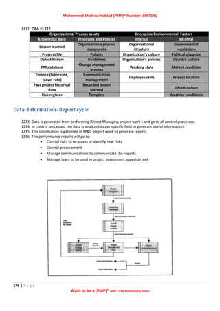 Mohammed Shafeea Haddad (PMP)® Number: 1987641
176 | P a g e
Want to be a (PMP)® with 1250 memorizing notes
1232. OPA VS EEF
Organizational Process assets Enterprise Environmental Factors
Knowledge Base Processes and Policies internal external
Lesson learned
Organization's process
documents
Organizational
structure
Governmental
regulations
Projects file Policies Organization's culture Political situation
Defect history Guidelines Organization's policies Country culture
PM database
Change management
process
Working style Market condition
Finance (labor rate,
travel rate)
Communication
management
Employee skills Project location
Past project historical
data
Recorded lesson
learned
Infrastructure
Risk register Templets Weather conditions
Data- Information- Report cycle
1233. Data is generated from performing (Direct Managing project work ) and go to all control processes.
1234. In control processes, the data is analyzed as per specific field to generate useful information.
1235. This information is gathered in M&C project work to generate reports.
1236. The performance reports will go to:
 Control risks to re-assess or identify new risks
 Control procurement
 Manage communications to communicate the reports
 Manage team to be used in project assessment appraisal tool.
 