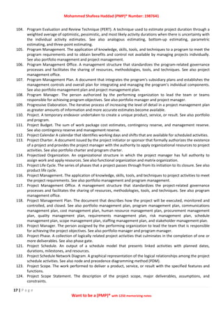 Mohammed Shafeea Haddad (PMP)® Number: 1987641
17 | P a g e
Want to be a (PMP)® with 1250 memorizing notes
104. Program Evaluation and Review Technique (PERT). A technique used to estimate project duration through a
weighted average of optimistic, pessimistic, and most likely activity durations when there is uncertainty with
the individual activity estimates. See also analogous estimating, bottom‐up estimating, parametric
estimating, and three‐point estimating.
105. Program Management. The application of knowledge, skills, tools, and techniques to a program to meet the
program requirements and to obtain benefits and control not available by managing projects individually.
See also portfolio management and project management.
106. Program Management Office. A management structure that standardizes the program‐related governance
processes and facilitates the sharing of resources, methodologies, tools, and techniques. See also project
management office.
107. Program Management Plan. A document that integrates the program’s subsidiary plans and establishes the
management controls and overall plan for integrating and managing the program’s individual components.
See also portfolio management plan and project management plan.
108. Program Manager. The person authorized by the performing organization to lead the team or teams
responsible for achieving program objectives. See also portfolio manager and project manager.
109. Progressive Elaboration. The iterative process of increasing the level of detail in a project management plan
as greater amounts of information and more accurate estimates become available.
110. Project. A temporary endeavor undertaken to create a unique product, service, or result. See also portfolio
and program.
111. Project Budget. The sum of work package cost estimates, contingency reserve, and management reserve.
See also contingency reserve and management reserve.
112. Project Calendar A calendar that identifies working days and shifts that are available for scheduled activities.
113. Project Charter. A document issued by the project initiator or sponsor that formally authorizes the existence
of a project and provides the project manager with the authority to apply organizational resources to project
activities. See also portfolio charter and program charter.
114. Projectized Organization. An organizational structure in which the project manager has full authority to
assign work and apply resources. See also functional organization and matrix organization.
115. Project Life Cycle. The series of phases that a project passes through from its initiation to its closure. See also
product life cycle.
116. Project Management. The application of knowledge, skills, tools, and techniques to project activities to meet
the project requirements. See also portfolio management and program management.
117. Project Management Office. A management structure that standardizes the project‐related governance
processes and facilitates the sharing of resources, methodologies, tools, and techniques. See also program
management office.
118. Project Management Plan. The document that describes how the project will be executed, monitored and
controlled, and closed. See also portfolio management plan, program management plan, communications
management plan, cost management plan, human resource management plan, procurement management
plan, quality management plan, requirements management plan, risk management plan, schedule
management plan, scope management plan, staffing management plan, and stakeholder management plan.
119. Project Manager. The person assigned by the performing organization to lead the team that is responsible
for achieving the project objectives. See also portfolio manager and program manager.
120. Project Phase. A collection of logically related project activities that culminates in the completion of one or
more deliverables. See also phase gate.
121. Project Schedule. An output of a schedule model that presents linked activities with planned dates,
durations, milestones, and resources.
122. Project Schedule Network Diagram. A graphical representation of the logical relationships among the project
schedule activities. See also node and precedence diagramming method (PDM).
123. Project Scope. The work performed to deliver a product, service, or result with the specified features and
functions.
124. Project Scope Statement. The description of the project scope, major deliverables, assumptions, and
constraints.
 