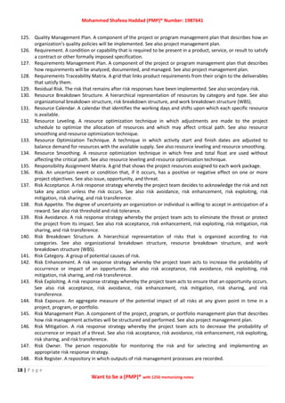 Mohammed Shafeea Haddad (PMP)® Number: 1987641
18 | P a g e
Want to be a (PMP)® with 1250 memorizing notes
125. Quality Management Plan. A component of the project or program management plan that describes how an
organization’s quality policies will be implemented. See also project management plan.
126. Requirement. A condition or capability that is required to be present in a product, service, or result to satisfy
a contract or other formally imposed specification.
127. Requirements Management Plan. A component of the project or program management plan that describes
how requirements will be analyzed, documented, and managed. See also project management plan.
128. Requirements Traceability Matrix. A grid that links product requirements from their origin to the deliverables
that satisfy them.
129. Residual Risk. The risk that remains after risk responses have been implemented. See also secondary risk.
130. Resource Breakdown Structure. A hierarchical representation of resources by category and type. See also
organizational breakdown structure, risk breakdown structure, and work breakdown structure (WBS).
131. Resource Calendar. A calendar that identifies the working days and shifts upon which each specific resource
is available.
132. Resource Leveling. A resource optimization technique in which adjustments are made to the project
schedule to optimize the allocation of resources and which may affect critical path. See also resource
smoothing and resource optimization technique.
133. Resource Optimization Technique. A technique in which activity start and finish dates are adjusted to
balance demand for resources with the available supply. See also resource leveling and resource smoothing.
134. Resource Smoothing. A resource optimization technique in which free and total float are used without
affecting the critical path. See also resource leveling and resource optimization technique.
135. Responsibility Assignment Matrix. A grid that shows the project resources assigned to each work package.
136. Risk. An uncertain event or condition that, if it occurs, has a positive or negative effect on one or more
project objectives. See also issue, opportunity, and threat.
137. Risk Acceptance. A risk response strategy whereby the project team decides to acknowledge the risk and not
take any action unless the risk occurs. See also risk avoidance, risk enhancement, risk exploiting, risk
mitigation, risk sharing, and risk transference.
138. Risk Appetite. The degree of uncertainty an organization or individual is willing to accept in anticipation of a
reward. See also risk threshold and risk tolerance.
139. Risk Avoidance. A risk response strategy whereby the project team acts to eliminate the threat or protect
the project from its impact. See also risk acceptance, risk enhancement, risk exploiting, risk mitigation, risk
sharing, and risk transference.
140. Risk Breakdown Structure. A hierarchical representation of risks that is organized according to risk
categories. See also organizational breakdown structure, resource breakdown structure, and work
breakdown structure (WBS).
141. Risk Category. A group of potential causes of risk.
142. Risk Enhancement. A risk response strategy whereby the project team acts to increase the probability of
occurrence or impact of an opportunity. See also risk acceptance, risk avoidance, risk exploiting, risk
mitigation, risk sharing, and risk transference.
143. Risk Exploiting. A risk response strategy whereby the project team acts to ensure that an opportunity occurs.
See also risk acceptance, risk avoidance, risk enhancement, risk mitigation, risk sharing, and risk
transference.
144. Risk Exposure. An aggregate measure of the potential impact of all risks at any given point in time in a
project, program, or portfolio.
145. Risk Management Plan. A component of the project, program, or portfolio management plan that describes
how risk management activities will be structured and performed. See also project management plan.
146. Risk Mitigation. A risk response strategy whereby the project team acts to decrease the probability of
occurrence or impact of a threat. See also risk acceptance, risk avoidance, risk enhancement, risk exploiting,
risk sharing, and risk transference.
147. Risk Owner. The person responsible for monitoring the risk and for selecting and implementing an
appropriate risk response strategy.
148. Risk Register. A repository in which outputs of risk management processes are recorded.
 
