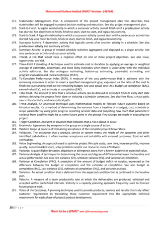 Mohammed Shafeea Haddad (PMP)® Number: 1987641
20 | P a g e
Want to be a (PMP)® with 1250 memorizing notes
171. Stakeholder Management Plan. A component of the project management plan that describes how
stakeholders will be engaged in project decision making and execution. See also project management plan.
172. Start‐to‐Finish. A logical relationship in which a successor activity cannot finish until a predecessor activity
has started. See also finish‐to‐finish, finish‐to‐start, start‐to‐start, and logical relationship.
173. Start‐to‐Start. A logical relationship in which a successor activity cannot start until a predecessor activity has
started. See also finish‐to‐finish, finish‐to‐start, start‐to‐finish, and logical relationship.
174. Successor Activity. A dependent activity that logically comes after another activity in a schedule. See also
predecessor activity and summary activity.
175. Summary Activity. A group of related schedule activities aggregated and displayed as a single activity. See
also predecessor activity and successor activity.
176. Threat. A risk that would have a negative effect on one or more project objectives. See also issue,
opportunity, and risk.
177. Three‐Point Estimating. A technique used to estimate cost or duration by applying an average or weighted
average of optimistic, pessimistic, and most likely estimates when there is uncertainty with the individual
activity estimates. See also analogous estimating, bottom‐up estimating, parametric estimating, and
program evaluation and review technique (PERT).
178. To‐Complete Performance Index (TCPI). A measure of the cost performance that is achieved with the
remaining resources in order to meet a specified management goal, expressed as the ratio of the cost to
finish the outstanding work to the remaining budget. See also actual cost (AC), budget at completion (BAC),
earned value (EV), and estimate at completion (EAC).
179. Total Float. The amount of time that a schedule activity can be delayed or extended from its early start date
without delaying the project finish date or violating a schedule constraint. See also free float, critical path,
near‐critical activity, and near‐critical path.
180. Trend Analysis. An analytical technique uses mathematical models to forecast future outcome based on
historical results. It's a method of determining the variance from a baseline of a budget, cost, schedule or
scope parameter by using prior progress reporting periods' data and projecting how much that parameters'
variance from baseline might be at some future point in the project if no change are made in executing the
project.
181. Trigger Condition. An event or situation that indicates that a risk is about to occur.
182. Unanimity. Agreement by everyone in the group on a single course of action.
183. Validate Scope. A process of formalizing acceptance of the complete project deliverables.
184. Validation. The assurance that a product, service or system meets the needs of the customer and other
identified stakeholders. It often involves acceptance and suitability with external customers. Contrast with
verification.
185. Value Engineering. An approach used to optimize project life cycle costs, save time, increase profits, improve
quality, expand market share, solve problems and/or use resources more effectively.
186. Variance. A quantifiable deviation, departure or divergence away from a known baseline or expected value.
187. Variance Analysis. A technique for determining the cause and degree of difference between the baseline and
actual performance. See also cost variance (CV), schedule variance (SV), and variance at completion.
188. Variance at Completion (VAC). A projection of the amount of budget deficit or surplus, expressed as the
difference between the budget at completion and the estimate at completion. See also budget at
completion (BAC), cost variance (CV), estimate at completion (EAC), and variance analysis.
189. Variation. An actual condition that is deferent from the expected condition that is continued in the baseline
plan.
190. Velocity. A measure of a team productivity rate at which the deliverables are produced, validated and
accepted within predefined intervals. Velocity is a capacity planning approach frequently used to forecast
future project work.
191. Voice of the Customer. A planning technique used to provide products, services and results that truly reflect
customer requirement by translating those customer requirement into the appropriate technical
requirement for each phase of project product development.
 