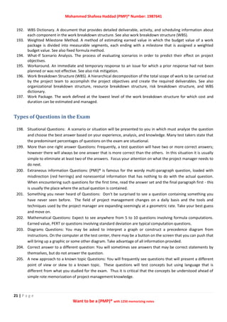 Mohammed Shafeea Haddad (PMP)® Number: 1987641
21 | P a g e
Want to be a (PMP)® with 1250 memorizing notes
192. WBS Dictionary. A document that provides detailed deliverable, activity, and scheduling information about
each component in the work breakdown structure. See also work breakdown structure (WBS).
193. Weighted Milestone Method. A method of estimating earned value in which the budget value of a work
package is divided into measurable segments, each ending with a milestone that is assigned a weighted
budget value. See also fixed formula method.
194. What‐If Scenario Analysis. The process of evaluating scenarios in order to predict their effect on project
objectives.
195. Workaround. An immediate and temporary response to an issue for which a prior response had not been
planned or was not effective. See also risk mitigation.
196. Work Breakdown Structure (WBS). A hierarchical decomposition of the total scope of work to be carried out
by the project team to accomplish the project objectives and create the required deliverables. See also
organizational breakdown structure, resource breakdown structure, risk breakdown structure, and WBS
dictionary.
197. Work Package. The work defined at the lowest level of the work breakdown structure for which cost and
duration can be estimated and managed.
Types of Questions in the Exam
198. Situational Questions: A scenario or situation will be presented to you in which must analyze the question
and choose the best answer based on your experience, analysis, and knowledge. Many test takers state that
the predominant percentages of questions on the exam are situational.
199. More than one right answer Questions: Frequently, a test question will have two or more correct answers;
however there will always be one answer that is more correct than the others. In this situation it is usually
simple to eliminate at least two of the answers. Focus your attention on what the project manager needs to
do next.
200. Extraneous information Questions: (PMI)® is famous for the wordy multi-paragraph question, loaded with
misdirection (red herrings) and nonessential information that has nothing to do with the actual question.
When encountering such questions for the first time, read the answer set and the final paragraph first - this
is usually the place where the actual question is contained.
201. Something you never heard of Questions: Don't be surprised to see a question containing something you
have never seen before. The field of project management changes on a daily basis and the tools and
techniques used by the project manager are expanding seemingly at a geometric rate. Take your best guess
and move on.
202. Mathematical Questions: Expect to see anywhere from 5 to 10 questions involving formula computations.
Earned value, PERT or questions involving standard deviation are typical computation questions.
203. Diagrams Questions: You may be asked to interpret a graph or construct a precedence diagram from
instructions. On the computer at the test center, there may be a button on the screen that you can push that
will bring up a graphic or some other diagram. Take advantage of all information provided.
204. Correct answer to a different question: You will sometimes see answers that may be correct statements by
themselves, but do not answer the question.
205. A new approach to a known topic Questions: You will frequently see questions that will present a different
point of view or skew to a known topic. These questions will test concepts but using language that is
different from what you studied for the exam. Thus it is critical that the concepts be understood ahead of
simple rote memorization of project management knowledge.
 