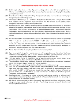 Mohammed Shafeea Haddad (PMP)® Number: 1987641
22 | P a g e
Want to be a (PMP)® with 1250 memorizing notes
206. Double negatives Questions: A number of questions are designed to be deliberately confusing ("which of the
following would NOT be the least likely choice to make..."), which is another way of saying; "what would be
your most likely choice".
207. Recall Questions: There will be a few fairly short questions that test your inventory of certain project
management facts and knowledge areas.
208. Critical Note: Make sure you do a careful and thorough read of each question - many of the answers to
exam questions turn on a single word. If you skim over or miss that key word, you will get the question
wrong. Read all questions carefully. Answer what is asked!
209. Notice the phrasing of this question, "most likely NOT do." Expect to see questions worded on the exam in
ways that can cause you to misinterpret them. You will also see questions about things we forget to do in
the real world. "Who has time," you might say, "to determine if each problem is really solved?" One could
respond with, "Who has time not to do this? Who has time to deal with the same problem twice?" The final
steps of problem solving include: implement a decision, review it and confirm that the decision solved the
problem.
210. The exam does not test memorization. Being a quiz kid with an eidetic memory will not help you pass the (P
MP)® examination. You could memorize the PMBOK® Guide 5th edition cover to cover and easily fail the exa
m. The (PMP)® exam tests your experience as a project manager as well as your understanding of project m
anagement concepts, and your ability to correctly analyze situations that occur on projects. While some me
morization is required it is not the focal point of the examination.
211. Answer all questions. You do not get any credit for an unanswered question.
212. If you are completely stumped by a question there are only four possible answer alternatives. You have at
least a 25% chance of getting it right. If you can eliminate at least two apparently incorrect answers your
chances have improved to 50-50. Always answer a question even if time is running out.
213. Fill in the blanks. With a fill-in-the-blanks type of question, sometimes the correct answer is not
grammatically correct. Don't let that stop you from filling in the correct answer.
214. Look for sweeping generalizations. Frequently you will see broad generalizations and questions using terms
such as; "MUST, NEVER, AWAYS, COMPLETELY" or other absolutes.
215. When referring to the project manager's actions, these terms are almost always wrong.
216. Make sure you understand (PMI)® point of view first before attempting to answer questions containing
these terms. NEXT, BEST, WORST, LEAST, MOST, FIRST, LAST. On a number of exam questions you will be
asked what is the BEST or FIRST action you should take regarding a specific situation. When we see
questions like this, it is a tipoff that there is usually more than one correct answer. Read these questions
carefully and understand what is being asked.
217. Cheerleader answers. There are a fair number of question responses that are what we call 'cheerleader'
answers. Statements such as "quality is really important" or "scope verification is really time consuming" are
answer choices that are guaranteed incorrect.
218. Also keep an eye out for answers in which there is some type of emotional response to a situation. Project
managers manage projects with data and fact. “Touchy-feely” answers can usually be eliminated
immediately from consideration.
 