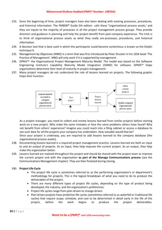 Mohammed Shafeea Haddad (PMP)® Number: 1987641
24 | P a g e
Want to be a (PMP)® with 1250 memorizing notes
233. Since the beginning of time, project managers have also been dealing with existing processes, procedures,
and historical information. The PMBOK® Guide 5th edition calls these "organizational process assets;' and
they are inputs to the majority of processes in all the project management process groups. They provide
direction and guidance in planning and help the project benefit from past company experience. The trick is
to think of organizational process assets as what they really are-processes, procedures, and historical
information.
234. A decision tool that is best used in which the participants could become contentious is known as the Delphi
technique 6.
235. Management by Objectives (MBO) is a term that was first introduced by Peter Drucker in his 1954 book 'The
Practice of Management'. MBO will only work if it is supported by management.
236. OPM3™- the Organizational Project Management Maturity Model. The model was based on the Software
Engineering Institute's Capability Maturity Model Integration (CMMI) for software. OPM3™ helps
organizations determine their level of maturity in project management.
237. Many project managers do not understand the role of lessons learned on projects. The following graphic
helps their function:
As a project manager, you need to collect and review lessons learned from similar projects before starting
work on a new project. Why make the same mistakes or face the same problems others have faced? Why
not benefit from others' experience? Imagine you could reach into a filing cabinet or access a database to
see such data for all the projects your company has undertaken. How valuable would that be?
Once your project is underway, you are required to add lessons learned to the company database (the
organizational process assets).
238. Documenting lessons learned is a required project management practice. Lessons learned are both an input
to and an output of projects. As an input, they help improve the current project. As an output, they help
make the organization better.
239. Lessons learned are realized throughout the project and should be shared with the project team to improve
the current project and with the organization as part of the Manage Communications process (see the
Communications Management chapter). They are then finalized during closing.
240. Project Life Cycle
 The project life cycle is sometimes referred to as the performing organization's or department's
methodology for projects. This is the logical breakdown of what you need to do to produce the
deliverables of the project.
 There are many different types of project life cycles, depending on the type of product being
developed, the industry, and the organization's preferences.
 Project life cycles range from plan-driven to change-driven.
 Plan-driven projects have predictive life cycles (sometimes referred to as waterfall or traditional life
cycles) that require scope, schedule, and cost to be determined in detail early in the life of the
project, before the work begins to produce the project deliverables.
 