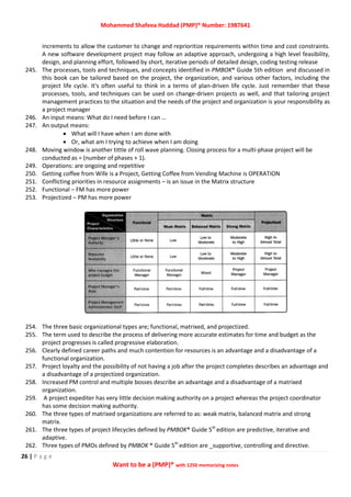 Mohammed Shafeea Haddad (PMP)® Number: 1987641
26 | P a g e
Want to be a (PMP)® with 1250 memorizing notes
increments to allow the customer to change and reprioritize requirements within time and cost constraints.
A new software development project may follow an adaptive approach, undergoing a high level feasibility,
design, and planning effort, followed by short, iterative periods of detailed design, coding testing release
245. The processes, tools and techniques, and concepts identified in PMBOK® Guide 5th edition and discussed in
this book can be tailored based on the project, the organization, and various other factors, including the
project life cycle. It's often useful to think in a terms of plan-driven life cycle. Just remember that these
processes, tools, and techniques can be used on change-driven projects as well, and that tailoring project
management practices to the situation and the needs of the project and organization is your responsibility as
a project manager
246. An input means: What do I need before I can …
247. An output means:
 What will I have when I am done with
 Or, what am I trying to achieve when I am doing
248. Moving window is another tittle of roll wave planning. Closing process for a multi-phase project will be
conducted as = (number of phases + 1).
249. Operations: are ongoing and repetitive
250. Getting coffee from Wife is a Project, Getting Coffee from Vending Machine is OPERATION
251. Conflicting priorities in resource assignments – is an issue in the Matrix structure
252. Functional – FM has more power
253. Projectized – PM has more power
254. The three basic organizational types are; functional, matrixed, and projectized.
255. The term used to describe the process of delivering more accurate estimates for time and budget as the
project progresses is called progressive elaboration.
256. Clearly defined career paths and much contention for resources is an advantage and a disadvantage of a
functional organization.
257. Project loyalty and the possibility of not having a job after the project completes describes an advantage and
a disadvantage of a projectized organization.
258. Increased PM control and multiple bosses describe an advantage and a disadvantage of a matrixed
organization.
259. A project expediter has very little decision making authority on a project whereas the project coordinator
has some decision making authority.
260. The three types of matrixed organizations are referred to as: weak matrix, balanced matrix and strong
matrix.
261. The three types of project lifecycles defined by PMBOK® Guide 5th
edition are predictive, iterative and
adaptive.
262. Three types of PMOs defined by PMBOK ® Guide 5th
edition are _supportive, controlling and directive.
 