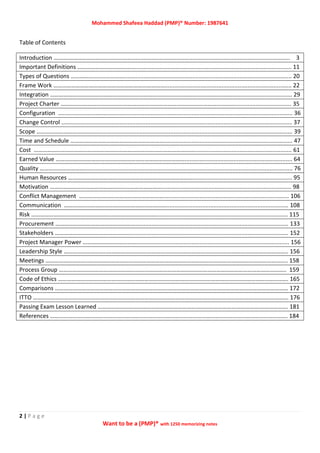 Mohammed Shafeea Haddad (PMP)® Number: 1987641
2 | P a g e
Want to be a (PMP)® with 1250 memorizing notes
Table of Contents
Introduction ……….…………………..................................................................................................................... 3
Important Definitions …………………………………................................................................................................ 11
Types of Questions ………………………………....................................................................................................... 20
Frame Work ………………………………………………………………….............................................................................. 22
Integration …………………………………………………………………………………………………………………............................... 29
Project Charter ………………………………………………………………………………………………………................................... 35
Configuration ................................................................................................................................................ 36
Change Control ...…........................................................................................................................................ 37
Scope ……………………………………....................................................................................................................... 39
Time and Schedule ………………………………………………………............................................................................... 47
Cost ………………………………………………………………………………………………............................................................ 61
Earned Value …………………………………………………………………………….................................................................. 64
Quality …………………………................................................................................................................................ 76
Human Resources …………………………………………………………………………............................................................. 95
Motivation …………………………………………………………………................................................................................ 98
Conflict Management …………………………………………………............................................................................. 106
Communication ……………………………………………………………........................................................................... 108
Risk …………………………………………………………………………................................................................................. 115
Procurement ……………………………………………….............................................................................................. 133
Stakeholders ……………………………………………................................................................................................. 152
Project Manager Power ……………………………….............................................................................................. 156
Leadership Style ………………………..………………………………………………………………………………………………………….. 156
Meetings ………………………..…………………………………………………………………………………………………………………….. 158
Process Group …………………………………………….……………………………………………………………………………………….. 159
Code of Ethics ………………………………….……………………………………………………………………………………………………. 165
Comparisons ………………………………………………………………….……………………………………………………………………… 172
ITTO …………………………………………………………………………………………………………….………………………………………… 176
Passing Exam Lesson Learned ……………………………………………………………………………………………….………………. 181
References ……………………………………………………………………………………………………………………………………………. 184
 