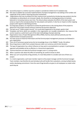 Mohammed Shafeea Haddad (PMP)® Number: 1987641
29 | P a g e
Want to be a (PMP)® with 1250 memorizing notes
279. Successful project is a relative issue but a project is considered a failed one if it violated a law.
280. One way to validate the successful implementation of project management is by looking at the number and
magnitude of the conflicts requiring Executive involvement.
281. Organizations that rely on products for their revenue must constantly be introducing new products into the
marketplace as old products are removed. Ideally, this should be an overlapping process to maintain
balanced or increasing revenue over time. The closure phase evaluates the efforts of the total system and
serves as input to the conceptual phase for new projects and systems. It also has an impact on other ongoing
projects with regard to identifying priorities.
282. For long spam projects, it's important to review the performance in the closing phase of the project to
determine if the project should continue ( examine the business objectives
283. The best use of "collect project records" is to recall what happened on the project, good or bad.
284. Templates and forms which are available in the organization are reusable components. Any resource that
can be reused as a useful tool is part of the total methodology of project planning
285. Organizations have a Project Management Office (PMO), that has clearly defined authority over the
implementation of project processes.
286. You have access to historical information and that formal project management processes are followed in
your organization
287. There are 47 processes spread across the ten knowledge Areas in the PMBOK ® Guide, 5th edition
288. Recurring process is defer from a project because orders are numerous and of short duration.
289. The type of organization has a direct influence on how work is accomplished on a project. A participative
approach will probably not be as effective in a hierarchical organization.
290. Technical decisions are taken by functional managers even in a strong matrix.
291. When a question asks about the effect of something, be careful to know on what.
292. When you can't set priorities of big activities, it's most likely better to consider each one of them as a
project.
293. In a matrix organization, each team member reports to the project manager and the functional manager.
Team members may therefore be worried about who will handle their evaluations, serving multiple bosses,
and/or developing commitment. Since the same fringe benefits are given to all employees no matter what
work they do
 