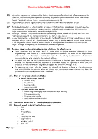Mohammed Shafeea Haddad (PMP)® Number: 1987641
32 | P a g e
Want to be a (PMP)® with 1250 memorizing notes
295. Integration management involves making choices about resource allocation, trade-offs among competing
objectives, and managing interdependencies among project management knowledge areas. Please refer
PMBOK ® Guide 5th edition Project Integration Management PN 65.
296. Project managers ensure organizational policies are followed for the duration of the project
297. Think about integration as balancing all the processes in the knowledge areas (scope, time, cost, quality,
human resource, communications, risk, procurement, and stakeholder management) with each other,
project management processes do no happen independently.
298. The Project manager is responsible for realistically assessing all time, budget and quality constraints and
resolves any issues with the management prior to the start of project work
299. in order to complete a cost estimate, for example, the number of resource on the project, the scope being
estimated, the risk reserves, etc., should be taken into account, as another example, adding a new resource
to the project may require cost or schedule changes. In dealing with each situation that comes up on a
project, manager is integrating the processes of a project management.
300. The exam may present questions about project selection in the following ways:
 Easier questions may be direct, such as "What type of project selection technique is linear
programming?" The answer is "a constrained optimization method:' the exam has not required test
takers to know what "constrained optimization method" or the other project selection methods mean.
Instead, just know what categories the methods fall into.
 The exam may also ask more challenging questions relating to business cases and project selection
methods. You need to understand that there is a selection process for a project, to know what that
process is, and to know that the project must support the company's strategic goals.
 The exam may use project selection concepts like internal rate of return as distracters. Such information
may be provided in the question when you do not need the data to answer the question. Read the
questions carefully to pick out which data is relevant.
301. There are two project selection methods :
 Benefit measurement method
- Murder board
- Peer review
- Scoring model
- Economic model
 Constrain optimization method
- Linear Programming a (constrained optimization method)
- Integer programming
- Dynamic programming
- Multi-Objective programming
302. Constrained Optimization is a kind of benefit selection method.
303. Economic Model: Cost analytical techniques are:
 IRR
 ROI
 Present Value
 NPV
 Discount cash flow
 Depreciation
 Working capital
 Sunk cost
 