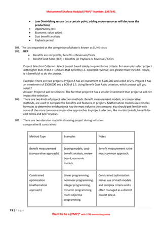 Mohammed Shafeea Haddad (PMP)® Number: 1987641
33 | P a g e
Want to be a (PMP)® with 1250 memorizing notes
 Low Diminishing return ( at a certain point, adding more resources will decrease the
production)
 Opportunity cost
 Economic value added
 Cost benefit analysis
 Payback period
304. The cost expanded at the completion of phase is known as SUNK costs
305. BCR
 Benefits are not profits, Benefits = Revenues/Costs
 Benefit Cost Ratio (BCR) = Benefits (or Payback or Revenue)/ Costs
Project Selection Criterion: Select project based solely on quantitative criteria. For example: select project
with higher BCR. If BCR > 1 means that benefits (i.e. expected revenue) are greater than the cost. Hence,
it is beneficial to do the project.
Example: There are two projects. Project A has an investment of $500,000 and a BCR of 2.5. Project B has
an investment of $300,000 and a BCR of 1.5. Using Benefit Cost Ratio criterion, which project will you
select?
Answer: Project A will be selected. The fact that project B has a smaller investment than project A will not
impact the selection.
306. There are two kinds of project selection methods. Benefit measurement models, or comparative
methods, are used to compare the benefits and features of projects. Mathematical models use complex
formulas to determine which project has the most value to the company. You should get familiar with
some of the more common comparative approaches to project selection, like murder boards, benefit-to-
cost ratios and peer reviews.
307. There are two decision model in choosing project during initiation:
comparative & constrained
Method Type Examples Notes
Benefit measurement
(comparative approach)
Scoring models, cost-
benefit analysis, review
board, economic
models.
Benefit measurement is the
most common approach.
Constrained
optimization
(mathematical
approach)
Linear programming,
nonlinear programming,
integer programming,
dynamic programming,
multi-objective
programming.
Constrained optimization
makes use of math models
and complex criteria and is
often managed as a distinct
project phase.
 