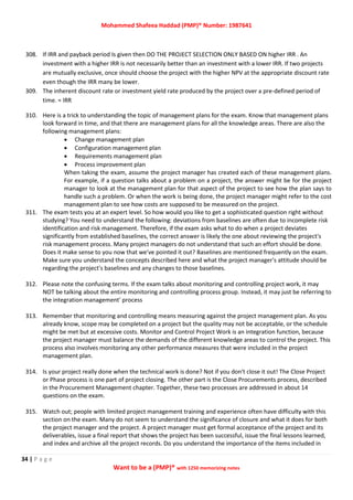 Mohammed Shafeea Haddad (PMP)® Number: 1987641
34 | P a g e
Want to be a (PMP)® with 1250 memorizing notes
308. If IRR and payback period Is given then DO THE PROJECT SELECTION ONLY BASED ON higher IRR . An
investment with a higher IRR is not necessarily better than an investment with a lower IRR. If two projects
are mutually exclusive, once should choose the project with the higher NPV at the appropriate discount rate
even though the IRR many be lower.
309. The inherent discount rate or investment yield rate produced by the project over a pre-defined period of
time. = IRR
310. Here is a trick to understanding the topic of management plans for the exam. Know that management plans
look forward in time, and that there are management plans for all the knowledge areas. There are also the
following management plans:
 Change management plan
 Configuration management plan
 Requirements management plan
 Process improvement plan
When taking the exam, assume the project manager has created each of these management plans.
For example, if a question talks about a problem on a project, the answer might be for the project
manager to look at the management plan for that aspect of the project to see how the plan says to
handle such a problem. Or when the work is being done, the project manager might refer to the cost
management plan to see how costs are supposed to be measured on the project.
311. The exam tests you at an expert level. So how would you like to get a sophisticated question right without
studying? You need to understand the following: deviations from baselines are often due to incomplete risk
identification and risk management. Therefore, if the exam asks what to do when a project deviates
significantly from established baselines, the correct answer is likely the one about reviewing the project's
risk management process. Many project managers do not understand that such an effort should be done.
Does it make sense to you now that we've pointed it out? Baselines are mentioned frequently on the exam.
Make sure you understand the concepts described here and what the project manager's attitude should be
regarding the project's baselines and any changes to those baselines.
312. Please note the confusing terms. If the exam talks about monitoring and controlling project work, it may
NOT be talking about the entire monitoring and controlling process group. Instead, it may just be referring to
the integration management' process
313. Remember that monitoring and controlling means measuring against the project management plan. As you
already know, scope may be completed on a project but the quality may not be acceptable, or the schedule
might be met but at excessive costs. Monitor and Control Project Work is an integration function, because
the project manager must balance the demands of the different knowledge areas to control the project. This
process also involves monitoring any other performance measures that were included in the project
management plan.
314. Is your project really done when the technical work is done? Not if you don't close it out! The Close Project
or Phase process is one part of project closing. The other part is the Close Procurements process, described
in the Procurement Management chapter. Together, these two processes are addressed in about 14
questions on the exam.
315. Watch out; people with limited project management training and experience often have difficulty with this
section on the exam. Many do not seem to understand the significance of closure and what it does for both
the project manager and the project. A project manager must get formal acceptance of the project and its
deliverables, issue a final report that shows the project has been successful, issue the final lessons learned,
and index and archive all the project records. Do you understand the importance of the items included in
 