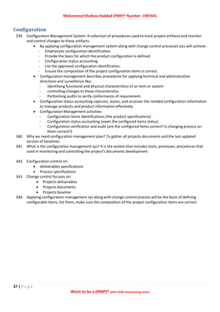 Mohammed Shafeea Haddad (PMP)® Number: 1987641
37 | P a g e
Want to be a (PMP)® with 1250 memorizing notes
Configuration
339. Configuration Management System. A collection of procedures used to track project artifacts and monitor
and control changes to these artifacts.
 By applying configuration management system along with change control processes you will achieve:
- Emphasizes configuration identification.
- Provide the basis for which the product configuration is defined
- Configuration status accounting.
- List the approved configuration identification.
- Ensure the composition of the project configuration items is correct.
 Configuration management describes procedures for applying technical and administrative
directions and surveillance like:
- identifying functional and physical characteristics of an item or system
- controlling changes to these characteristics
- Performing audits to verify conformance of requirement.
 Configuration status accounting captures, stores, and accesses the needed configuration information
to manage products and product information effectively.
 Configuration Management activities:
- Configuration Items identifications (the product specifications)
- Configuration status accounting (exam the configured items status)
- Configuration verification and audit (are the configured items correct? Is changing process on
them correct?)
340. Why we need configuration management plan? To gather all projects documents and the last updated
version of baselines.
341. What is the configuration management sys? It is the system that includes tools, processes, procedures that
used in monitoring and controlling the project's documents development.
342. Configuration control on:
 deliverables specifications
 Process specifications
343. Change control focuses on:
 Projects deliverables
 Projects documents
 Projects baseline
344. Applying configuration management sys along with change control process will be the basis of defining
configurable items, list them, make sure the composition of the project configuration items are correct.
 