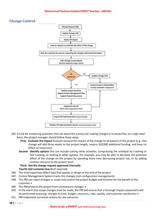 Mohammed Shafeea Haddad (PMP)® Number: 1987641
38 | P a g e
Want to be a (PMP)® with 1250 memorizing notes
Change Control
345. A trick for answering questions that ask about the process for making changes is to know that, on a high-level
basis, the project manager should follow these steps:
First- Evaluate the impact Evaluate (assess) the impact of the change to all aspects of the project (e.g., this
change will add three weeks to the project length, require $20,000 additional funding, and have no
effect on resources).
Second- Identify options this can include cutting other activities, compressing the schedule by crashing or
fast tracking, or looking at other options. For example, you may be able to decrease the potential
effect of the change on the project by spending more time decreasing project risk, or by adding
another resource to the project team.
Third- Get the change request approved internally
Fourth-Get customer buy-in (if required)
346. The most expensive defect type that appear in design at the end of the project.
347. Control Management System tracks the changes (not configuration management).
348. The PM can reject changes to scope and control the project budget and timeline for the benefit of the
customer •
349. The PM protects the project from unnecessary changes •
350. In the event that scope changes must be made, the PM will ensure that a thorough impact assessment will
be performed assessing changes to time, budget, resources, risks, quality, and customer satisfaction •
351. PM implement corrective actions for any variances
 