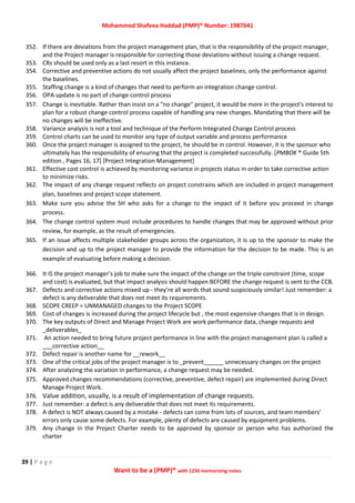 Mohammed Shafeea Haddad (PMP)® Number: 1987641
39 | P a g e
Want to be a (PMP)® with 1250 memorizing notes
352. If there are deviations from the project management plan, that is the responsibility of the project manager,
and the Project manager is responsible for correcting those deviations without issuing a change request.
353. CRs should be used only as a last resort in this instance.
354. Corrective and preventive actions do not usually affect the project baselines; only the performance against
the baselines.
355. Staffing change is a kind of changes that need to perform an integration change control.
356. OPA update is no part of change control process
357. Change is inevitable. Rather than insist on a "no change" project, it would be more in the project's interest to
plan for a robust change control process capable of handling any new changes. Mandating that there will be
no changes will be ineffective.
358. Variance analysis is not a tool and technique of the Perform Integrated Change Control process
359. Control charts can be used to monitor any type of output variable and process performance
360. Once the project manager is assigned to the project, he should be in control. However, it is the sponsor who
ultimately has the responsibility of ensuring that the project is completed successfully. [PMBOK ® Guide 5th
edition , Pages 16, 17] [Project Integration Management]
361. Effective cost control is achieved by monitoring variance in projects status in order to take corrective action
to minimize risks.
362. The impact of any change request reflects on project constrains which are included in project management
plan, baselines and project scope statement.
363. Make sure you advise the SH who asks for a change to the impact of it before you proceed in change
process.
364. The change control system must include procedures to handle changes that may be approved without prior
review, for example, as the result of emergencies.
365. If an issue affects multiple stakeholder groups across the organization, it is up to the sponsor to make the
decision and up to the project manager to provide the information for the decision to be made. This is an
example of evaluating before making a decision.
366. It IS the project manager’s job to make sure the impact of the change on the triple constraint (time, scope
and cost) is evaluated, but that impact analysis should happen BEFORE the change request is sent to the CCB.
367. Defects and corrective actions mixed up - they’re all words that sound suspiciously similar! Just remember: a
defect is any deliverable that does not meet its requirements.
368. SCOPE CREEP = UNMANAGED changes to the Project SCOPE
369. Cost of changes is increased during the project lifecycle but , the most expensive changes that is in design.
370. The key outputs of Direct and Manage Project Work are work performance data, change requests and
_deliverables_
371. An action needed to bring future project performance in line with the project management plan is called a
___corrective action__
372. Defect repair is another name for __rework__
373. One of the critical jobs of the project manager is to _prevent______ unnecessary changes on the project
374. After analyzing the variation in performance, a change request may be needed.
375. Approved changes recommendations (corrective, preventive, defect repair) are implemented during Direct
Manage Project Work.
376. Value addition, usually, is a result of implementation of change requests.
377. Just remember: a defect is any deliverable that does not meet its requirements.
378. A defect is NOT always caused by a mistake - defects can come from lots of sources, and team members’
errors only cause some defects. For example, plenty of defects are caused by equipment problems.
379. Any change in the Project Charter needs to be approved by sponsor or person who has authorized the
charter
 