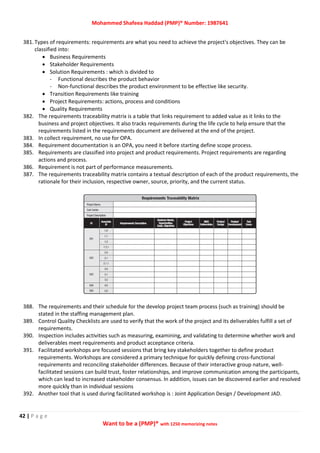 Mohammed Shafeea Haddad (PMP)® Number: 1987641
42 | P a g e
Want to be a (PMP)® with 1250 memorizing notes
381. Types of requirements: requirements are what you need to achieve the project's objectives. They can be
classified into:
 Business Requirements
 Stakeholder Requirements
 Solution Requirements : which is divided to
- Functional describes the product behavior
- Non-functional describes the product environment to be effective like security.
 Transition Requirements like training
 Project Requirements: actions, process and conditions
 Quality Requirements
382. The requirements traceability matrix is a table that links requirement to added value as it links to the
business and project objectives. It also tracks requirements during the life cycle to help ensure that the
requirements listed in the requirements document are delivered at the end of the project.
383. In collect requirement, no use for OPA.
384. Requirement documentation is an OPA, you need it before starting define scope process.
385. Requirements are classified into project and product requirements. Project requirements are regarding
actions and process.
386. Requirement is not part of performance measurements.
387. The requirements traceability matrix contains a textual description of each of the product requirements, the
rationale for their inclusion, respective owner, source, priority, and the current status.
388. The requirements and their schedule for the develop project team process (such as training) should be
stated in the staffing management plan.
389. Control Quality Checklists are used to verify that the work of the project and its deliverables fulfill a set of
requirements.
390. Inspection includes activities such as measuring, examining, and validating to determine whether work and
deliverables meet requirements and product acceptance criteria.
391. Facilitated workshops are focused sessions that bring key stakeholders together to define product
requirements. Workshops are considered a primary technique for quickly defining cross-functional
requirements and reconciling stakeholder differences. Because of their interactive group nature, well-
facilitated sessions can build trust, foster relationships, and improve communication among the participants,
which can lead to increased stakeholder consensus. In addition, issues can be discovered earlier and resolved
more quickly than in individual sessions
392. Another tool that is used during facilitated workshop is : Joint Application Design / Development JAD.
 