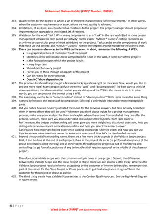 Mohammed Shafeea Haddad (PMP)® Number: 1987641
43 | P a g e
Want to be a (PMP)® with 1250 memorizing notes
393. Quality refers to "the degree to which a set of inherent characteristics fulfill requirements." In other words,
when the customer requirements or expectations are met, quality is achieved.
394. Limitations, of any kind, are considered as constrains to the project. The project manager should propose an
implementation approach to the related SH, if required.
395. Watch out for the word “task!’ What many people refer to as a “task” in the real world (Jed in some project
management software) is ohm called an “activity” on the exam. PMBOK ® Guide 5th
edition considers an
activity to be a particular piece of work scheduled for the project. Tasks can be smaller components of work
that make up that activity, but PMBOK ® Guide 5th
edition only expects you to manage to the activity level.
396. There can be many references to the WBS on the exam. In short, remember the following. A WBS:
 Is a graphical picture of the hierarchy of the project
 Identifies all the deliverables to be completed (if it is not in the WBS, it is not part of the project)
 Is the foundation upon which the project is built
 Is very important
 Should exist for every project
 Forces you to think through all aspects of the project
 Can be reused for other projects
 Does NOT show dependencies
397. The previous list should help you get a few more tricky questions right on the exam. Now, would you like to
get one more right? Many people confuse the terms “WBS” and “decomposition'' The best way to think of
decomposition is that decomposition is what you are doing, and the WBS is the means to do it. In other
words, you can decompose the project using a WBS.
398. The exam may use the term “deconstruction” instead of "decomposition'"' Both terms mean the same thing.
399. Activity definition is the process of decomposition (splitting) a deliverable into smaller more manageable
parts.
400. Did you notice how we haven’t just listed the inputs for the previous answers, but have actually described
them in terms of how they will be used? Whenever you think about inputs for a project management
process, make sure you can describe them and explain where they come from and what they can offer the
process. Similarly, make sure you also understand how outputs flow logically room each process.
For the exam, this deeper understanding will omen give you more insight into situational questions, help you
distinguish between relevant and extraneous data, and help you select the correct answer.
Can you see how important hexing experience working on projects is for the exam, and how you can use
logic to answer many questions correctly, even input questions? Now let’s try the dreaded outputs.
401. Beyond the potentially misleading name, there are a few more tricky aspects of the Validate Scope process.
First, it can be done at the end of each project phase in the project life cycle (to get formal acceptance of the
phase deliverables along the way) and at other points throughout the project as part of monitoring and
controlling (to get formal acceptance of any deliverables that require approval in the middle of the phase or
project).
Therefore, you validate scope with the customer multiple times in one project. Second, the difference
between the Validate Scope and the Close Project or Phase processes can also be a little tricky. Whereas the
Validate Scope process results in formal acceptance by the customer of interim deliverables, remember that
part of the reason for the Close Project or Phase process is to get final acceptance or sign-off from the
customer for the project or phase as awhile.
402. The third tricky area is how Validate Scope relates to the Control Quality process. See the high-level diagram
in figure below.
 